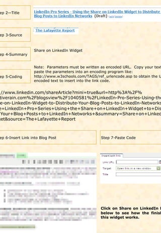 ep 2—Title




 ep 3-Source



                   Share on LinkedIn Widget
 ep 4-Summary


                   Note: Parameters must be written as encoded URL. Copy your text
                   paste the parameters into an encoding program like:
 ep 5-Coding       http://www.w3schools.com/TAGS/ref_urlencode.asp to obtain the U
                   encoded text to insert into the link code.


 ://www.linkedin.com/shareArticle?mini=true&url=http%3A%2F%
  tiverain.com%2Fblogsview%2F1040581%2FLinkedIn-Pro-Series-Using-the
  e-on-LinkedIn-Widget-to-Distribute-Your-Blog-Posts-to-LinkedIn-Networks
 e=LinkedIn+Pro+Series+Using+the+Share+on+LinkedIn+Widget+to+Dis
+Your+Blog+Posts+to+LinkedIn+Networks+&summary=Share+on+Linked
get&source=The+Lafayette+Report



 ep 6-Insert Link into Blog Post                    Step 7-Paste Code




                                                   Click on Share on LinkedIn l
                                                   below to see how the finish
                                                   this widget works.
 
