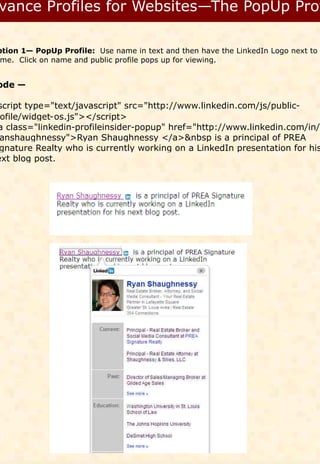 ption 1— PopUp Profile: Use name in text and then have the LinkedIn Logo next to
 me. Click on name and public profile pops up for viewing.


ode —

script type="text/javascript" src="http://www.linkedin.com/js/public-
 ofile/widget-os.js"></script>
a class="linkedin-profileinsider-popup" href="http://www.linkedin.com/in/
 anshaughnessy">Ryan Shaughnessy </a>&nbsp is a principal of PREA
 gnature Realty who is currently working on a LinkedIn presentation for his
ext blog post.
 