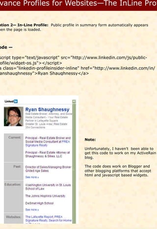 ption 2— In-Line Profile: Public profile in summary form automatically appears
hen the page is loaded.



ode —

script type="text/javascript" src="http://www.linkedin.com/js/public-
ofile/widget-os.js"></script>
a class="linkedin-profileinsider-inline" href="http://www.linkedin.com/in/
anshaughnessy">Ryan Shaughnessy</a>




                                            Note:

                                            Unfortunately, I haven’t been able to
                                            get this code to work on my ActiveRain
                                            blog.

                                            The code does work on Blogger and
                                            other blogging platforms that accept
                                            html and javascript based widgets.
 