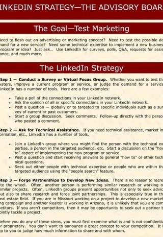 Need to flesh out an advertising or marketing concept? Need to test the possible de
mand for a new service? Need some technical expertise to implement a new busines
program or idea? Just ask… Use LinkedIn for surveys, polls, Q&A, requests for assis
 ance, and much more.




Step 1 — Conduct a Survey or Virtual Focus Group. Whether you want to test the
waters, improve a current program or service, or judge the demand for a service
LinkedIn has a number of tools. Here are a few examples:

      Take a poll of the connections in your LinkedIn network.
      Ask the opinion of all or specific connections in your LinkedIn network.
      Post a question — globally or to targeted to specific individuals such as a sur
      
        vey of current or past customers.
      Start a group discussion. Seek comments. Follow-up directly with the person
      
        who posted a comment.

Step 2 — Ask for Technical Assistance. If you need technical assistance, market in
ormation, etc., LinkedIn has a number of tools.

      Join a LinkedIn group where you might find the person with the technical ex
        pertise, a person in the targeted audience, etc. Start a discussion on the “how
        to” aspect of implementing the new program or service.
      Post a question and start receiving answers to general “how to” or other tech
      
        nical questions.
      Seek out either people with technical expertise or people who are within the
      
        targeted audience using the “people search” feature.

Step 3 — Forge Partnerships to Develop New Ideas. There is no reason to recre
ate the wheel. Often, another person is performing similar research or working on
similar projects. Often, LinkedIn groups present opportunities not only to seek advic
but also to share research and forge joint partnerships. This is especially true in th
 eal estate field. If you are in Missouri working on a project to develop a new market
 ng campaign and another Realtor is working in Arizona, it is unlikely that you are com
petitors. If you aren’t competitors, then it may be opportunity to seek out a partner to
 ointly tackle a project.

Before you do any of these steps, you must first examine what is and is not confidentia
or proprietary. You don’t want to announce a great concept to your competition. It i
up to you to judge how much information to share and with whom.
 