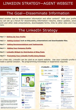 Need another tool to dissemination information and other content? With your profile
you can set up a forum for disseminating information—resume, status updates, powe
point and other slide presentations, downloadable forms, links to other sites and much
more.




 tep 1 — Setting Up Your Profile

 tep 2 — Adding Content such as blog posts, presentations and downloadable files.

Step 3 — Adding Recommendations and Testimonials

Step 4 — Adding Your Company Profile

Step 5 — LinkedIn Widget for Distribution of Blog Posts

 tep 6 — Promoting Your LinkedIn Profile Using Badges

For a free site, LinkedIn can be used as an agent website. Use your LinkedIn profile to
create a partial solution. No programming knowledge or experience required.
 