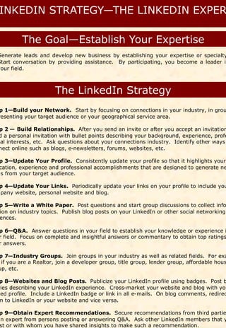 Generate leads and develop new business by establishing your expertise or specialty
Start conversation by providing assistance. By participating, you become a leader in
your field.




p 1—Build your Network. Start by focusing on connections in your industry, in grou
resenting your target audience or your geographical service area.

 p 2 — Build Relationships. After you send an invite or after you accept an invitation
 d a personal invitation with bullet points describing your background, experience, profe
nal interests, etc. Ask questions about your connections industry. Identify other ways
 nect online such as blogs, e-newsletters, forums, websites, etc.

 p 3—Update Your Profile. Consistently update your profile so that it highlights your
 cation, experience and professional accomplishments that are designed to generate ne
ds from your target audience.

 p 4—Update Your Links. Periodically update your links on your profile to include you
mpany website, personal website and blog.

 p 5—Write a White Paper. Post questions and start group discussions to collect info
 ion on industry topics. Publish blog posts on your LinkedIn or other social networking
 ences.

 p 6—Q&A. Answer questions in your field to establish your knowledge or experience i
 r field. Focus on complete and insightful answers or commentary to obtain top ratings
 r answers.

 p 7—Industry Groups. Join groups in your industry as well as related fields. For exa
  if you are a Realtor, join a developer group, title group, lender group, affordable hous
 up, etc.

 p 8—Websites and Blog Posts. Publicize your LinkedIn profile using badges. Post b
ries describing your LinkedIn experience. Cross-market your website and blog with you
ked profile. Include a LinkedIn badge or link in all e-mails. On blog comments, redirec
m to LinkedIn or your website and vice versa.

 p 9—Obtain Expert Recommendations. Secure recommendations from third partie
an expert from persons posting or answering Q&A. Ask other LinkedIn members that y
 st or with whom you have shared insights to make such a recommendation.
 