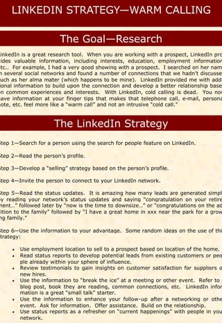LinkedIn is a great research tool. When you are working with a prospect, LinkedIn pro
vides valuable information, including interests, education, employment information
etc.. For example, I had a very good showing with a prospect. I searched on her nam
 n several social networks and found a number of connections that we hadn’t discussed
such as her alma mater (which happens to be mine). LinkedIn provided me with addi
 ional information to build upon the connection and develop a better relationship based
on common experiences and interests. With LinkedIn, cold calling is dead. You now
have information at your finger tips that makes that telephone call, e-mail, persona
note, etc. feel more like a “warm call” and not an intrusive “cold call.”




Step 1—Search for a person using the search for people feature on LinkedIn.

Step 2—Read the person’s profile.

Step 3—Develop a “selling” strategy based on the person’s profile.

Step 4—Invite the person to connect to your LinkedIn network.

Step 5—Read the status updates. It is amazing how many leads are generated simply
by reading your network’s status updates and saying “congratulation on your retire
ment…” followed later by “now is the time to downsize…” or “congratulations on the ad
dition to the family” followed by “I have a great home in xxx near the park for a grow
ng family.”

Step 6—Use the information to your advantage. Some random ideas on the use of thi
strategy:

      Use employment location to sell to a prospect based on location of the home.
      Read status reports to develop potential leads from existing customers or peo
      
        ple already within your sphere of influence.
      Review testimonials to gain insights on customer satisfaction for suppliers o
      
        new hires.
      Use the information to “break the ice” at a meeting or other event. Refer to a
      
        blog post, book they are reading, common connections, etc. LinkedIn infor
        mation is a great “small talk” starter.
      Use the information to enhance your follow-up after a networking or othe
      
        event. Ask for information. Offer assistance. Build on the relationship.
      Use status reports as a refresher on “current happenings” with people in you
      
        network.
 