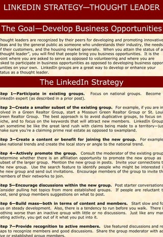 Thought leaders are recognized by their peers for developing and promoting innovative
 deas and by the general public as someone who understands their industry, the needs
of their customers, and the housing market generally. When you attain the status of a
 thought leader”, you will find that people bring you business opportunities. It is the
point where you are asked to serve as opposed to volunteering and where you are
asked to participate in business opportunities as opposed to developing business oppor
 unities on your own. LinkedIn groups are a great way to develop or enhance your
status as a thought leader.




Step 1—Participate in existing groups.            Focus on national groups.   Become a
LinkedIn expert (as described in a prior post).

Step 2—Create a smaller subset of the existing group. For example, if you are in
volved in a Green Realtor Group, start a Missouri Green Realtor Group or St. Loui
Green Realtor Group. The best approach is to avoid duplicative groups, to focus on
niche, and to focus on the keywords that will attract new members. LinkedIn Group
can sometime be like the great land rush with claims being made to a territory—jus
make sure you’re a claiming prime real estate as opposed to swampland.

Step 3—Create a content or benefit for joining the new group. For example
 ake national trends and create the local story or angle to the national trend.

Step 4—Actively promote the group. Consult the moderator of the existing group
Determine whether there is an affiliation opportunity to promote the new group as
subset of the larger group. Mention the new group in posts. Invite your connections to
 he new group. Use the search feature to identify people who might be interested in
 he new group and send out invitations. Encourage members of the group to invite th
members of their networks to join.

Step 5—Encourage discussions within the new group. Post starter conversations
Consider pulling hot topics from more established groups. If people are reluctant to
post, send group members suggestions on what to post.

Step 6—Build mass—both in terms of content and members. Start slow and fo
cus on steady development. Also, there is a tendency to run before you walk. There i
nothing worse than an inactive group with little or no discussions. Just like any mar
keting activity, you get out of it what you put into it.

Step 7—Provide recognition to active members. Use featured discussions and re
caps to recognize members and good discussions. Share the group moderator with ac
 ive or established group members.
 
