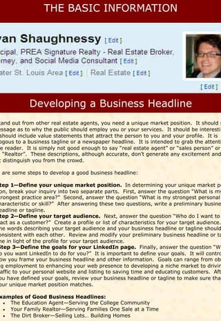tand out from other real estate agents, you need a unique market position. It should s
essage as to why the public should employ you or your services. It should be interestin
 should include value statements that attract the person to you and your profile. It is
 ogous to a business tagline or a newspaper headline. It is intended to grab the attenti
he reader. It is simply not good enough to say “real estate agent” or “sales person” or
n “Realtor”. These descriptions, although accurate, don’t generate any excitement and
 t distinguish you from the crowd.

e are some steps to develop a good business headline:

 tep 1—Define your unique market position. In determining your unique market po
 on, break your inquiry into two separate parts. First, answer the question “What is my
trongest practice area?” Second, answer the question “What is my strongest personal
haracteristic or skill?” After answering these two questions, write a preliminary busine
 eadline or tagline.
 tep 2—Define your target audience. Next, answer the question “Who do I want to
 act as a customer?” Create a profile or list of characteristics for your target audience.
 he words describing your target audience and your business headline or tagline should
onsistent with each other. Review and modify your preliminary business headline or ta
ne in light of the profile for your target audience.
Step 3—Define the goals for your LinkedIn page. Finally, answer the question “Wh
 o you want LinkedIn to do for you?” It is important to define your goals. It will contro
 ow you frame your business headline and other information. Goals can range from obt
ng employment to enhancing your web presence to developing a niche market to drivin
 affic to your personal website and listing to saving time and educating customers. Aft
 ou have defined your goals, review your business headline or tagline to make sure that
 our unique market position matches.

xamples of Good Business Headlines:
  The Education Agent—Serving the College Community
  
  Your Family Realtor—Serving Families One Sale at a Time
  
  The Dirt Broker—Selling Lots… Building Homes
  
 
