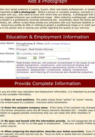 ther your target audience is owners, buyers, other real estate professionals, or employ
 important to add a photograph. Before a person or company employs, connects or c
 icates with you., they want to know with whom they are dealing. A photograph that is
 erly cropped enhances your professional image. When selecting a photograph, remem
  LinkedIn is a professional, business networking site. Accordingly, leave the family pho
photos, etc. offline—unless these photos are consistent with your business headline or t
   Anonymous profile do little or nothing to project a professional image or to instill conf
ce in the person who is viewing your profile regarding the quality of your services.




n you are enter your education and employment information, it is important to provide
te and complete information.

p 1—Enter all work positions. The public enjoys those “janitor” to “owner” stories.
 t be embarrassed by a position. Everyone starts somewhere.

p 2—Enter the complete company name. If the name of the company has changed
e the former companies name like BP Amoco (formerly Standard Oil). LinkedIn uses th
 mation to suggest possible connections that you can make with other members of
edIn.

p 3—Be open and honest with the information provide. Do not exaggerate the po
 or your duties. Do not try to hide gaps in employment. Treat your LinkedIn Profile as
  online resume.

p 4—When preparing the description, describe your duties accurately. Even if t
 sn’t relevant, the skills learned may be. Focus on skills or duties that are consistent w
 