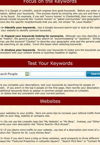 ther it is Google or LinkedIn, search engines love good keywords. Before you enter yo
  ription, define your keywords. This process starts by knowing who you are and how yo
 t to be found. For example, if you sell “luxury homes’ in Chesterfield, then your descri
  should include keywords like “custom homes” or “gated communities” and geographic
 tions like the specific neighborhoods that you sell, not simply “St. Louis Realtor.”

p 1—Identify your keywords. Use a Google keyword search tool or look at the statis
m your website to identify common keywords.

p 2—Expand your keywords looking for synonyms. Although you may describe yo
as “helpful”, the general public may search on “accommodating” or “assistive”. Similar
 may use the keyword “Clayton” to describe your geographic area and the general publ
 be searching on zip codes. Cover the bases when selecting keywords.

p 3—Analyze your keywords. Review your keywords to make sure the keywords use
consistent with your content theme or business headline or tagline.




 re you complete your descriptions, test your keywords by searching for people on
edIn. If you aren’t in the top 5 people on the first page, then rewrite your description
additional keywords likely to appear in common people searches on LinkedIn.
s or duties that are consistent with your current position.




 your websites to your profile. Here are some tips to increase your referral traffic from
 edIn to your blog, website or company site.

#1—Do not use the LinkedIn tags like “My Website” or “My Blog”. Instead, use “Other”
write your own description like “Home Search—MLS Access”.

#2—If you desire more traffic to your website, use less of a description and more of a c
action like “Search for St. Louis Homes Now”.

#3—Even if you don’t have a blog or three websites, send prospects to three different l
pages like “Featured Properties in Lafayette Square”, “Search MLS Now” or “Contact Me
 