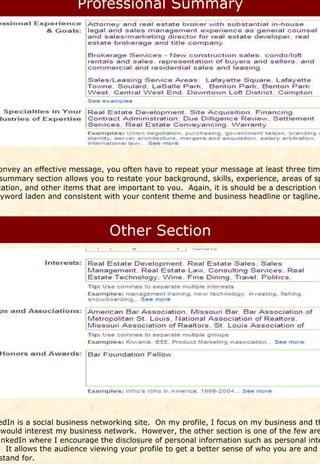 onvey an effective message, you often have to repeat your message at least three tim
 summary section allows you to restate your background, skills, experience, areas of sp
zation, and other items that are important to you. Again, it is should be a description t
eyword laden and consistent with your content theme and business headline or tagline.




edIn is a social business networking site. On my profile, I focus on my business and th
 would interest my business network. However, the other section is one of the few are
inkedIn where I encourage the disclosure of personal information such as personal inte
. It allows the audience viewing your profile to get a better sense of who you are and w
stand for.
 