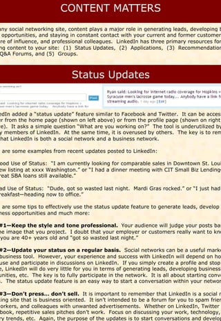 any social networking site, content plays a major role in generating leads, developing b
  opportunities, and staying in constant contact with your current and former customers
ere of influence, and professional colleagues. LinkedIn has three primary resources for
 ng content to your site: (1) Status Updates, (2) Applications, (3) Recommendation
 Q&A Forums, and (5) Groups.




edIn added a “status update” feature similar to Facebook and Twitter. It can be access
er from the home page (shown on left above) or from the profile page (shown on right
ve). It asks a simple question “What are you working on?” The tool is underutilized by
 y members of LinkedIn. At the same time, it is overused by others. The key is to rem
that LinkedIn is both a social network and a business network.

e are some examples from recent updates posted to LinkedIn:

 ood Use of Status: “I am currently looking for comparable sales in Downtown St. Loui
 ew listing at xxxx Washington.” or “I had a dinner meeting with CIT Small Biz Lending—
 reat SBA loans still available.”

 ad Use of Status: “Dude, got so wasted last night. Mardi Gras rocked.” or “I just had
 reakfast—heading now to office.”

e are some tips to effectively use the status update feature to generate leads, develop
ness opportunities and much more:

#1—Keep the style and tone professional. Your audience will judge your posts bas
he image that you project. I doubt that your employer or customers really want to kno
 you are 40+ years old and “got so wasted last night.”

#2—Update your status on a regular basis. Social networks can be a useful marke
 business tool. However, your experience and success with LinkedIn will depend on ho
 use and participate in discussions on LinkedIn. If you simply create a profile and stop
e, LinkedIn will do very little for you in terms of generating leads, developing business
unities, etc. The key is to fully participate in the network. It is all about starting conve
s. The status update feature is an easy way to start a conversation within your networ

 #3—Don’t press… don’t sell. It is important to remember that LinkedIn is a social n
king site that is business oriented. It isn’t intended to be a forum for you to spam frien
workers, and colleagues with unwanted advertisements. Whether on LinkedIn, Twitter
 book, repetitive sales pitches don’t work. Focus on discussing your work, technology,
 ry trends, etc. Again, the purpose of the updates is to start conversations and develop
 