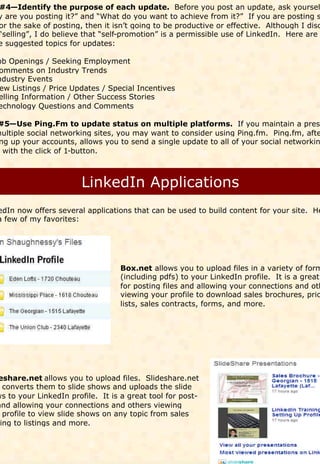 #4—Identify the purpose of each update. Before you post an update, ask yoursel
y are you posting it?” and “What do you want to achieve from it?” If you are posting s
or the sake of posting, then it isn’t going to be productive or effective. Although I disc
“selling”, I do believe that “self-promotion” is a permissible use of LinkedIn. Here are
e suggested topics for updates:

ob Openings / Seeking Employment
omments on Industry Trends
ndustry Events
 ew Listings / Price Updates / Special Incentives
elling Information / Other Success Stories
echnology Questions and Comments

#5—Use Ping.Fm to update status on multiple platforms. If you maintain a prese
multiple social networking sites, you may want to consider using Ping.fm. Ping.fm, afte
 ng up your accounts, allows you to send a single update to all of your social networkin
  with the click of 1-button.




edIn now offers several applications that can be used to build content for your site. He
a few of my favorites:




                                  Box.net allows you to upload files in a variety of form
                                  (including pdfs) to your LinkedIn profile. It is a great
                                  for posting files and allowing your connections and oth
                                  viewing your profile to download sales brochures, pric
                                  lists, sales contracts, forms, and more.




eshare.net allows you to upload files. Slideshare.net
  converts them to slide shows and uploads the slide
ws to your LinkedIn profile. It is a great tool for post-
and allowing your connections and others viewing
  profile to view slide shows on any topic from sales
 ing to listings and more.
 