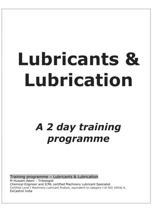 Lubricants &
Lubrication
A 2 day training
programme
Training programme – Lubricants & Lubrication
M Hussam Adeni – Tribologist
Chemical Engineer and ICML certified Machinery Lubricant Specialist
Certified Level I Machinery Lubricant Analyst, equivalent to category I of ISO 18436-4.
ExCastrol India
 
