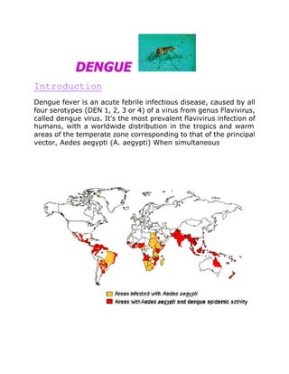 DENGUE
Introduction
Dengue fever is an acute febrile infectious disease, caused by all
four serotypes (DEN 1, 2, 3 or 4) of a virus from genus Flavivirus,
called dengue virus. It’s the most prevalent flavivirus infection of
humans, with a worldwide distribution in the tropics and warm
areas of the temperate zone corresponding to that of the principal
vector, Aedes aegypti (A. aegypti) When simultaneous
 