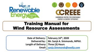 Date of Delivery :
Delivered by :
Length of Delivery:
Email:
February 16th, 2020
Mr. Sanjá A. Simmonds, MPhil.
Three (3) Hours
sanja.Simmonds@wwfja.com
Training Manual for
Wind Resource Assessments
 