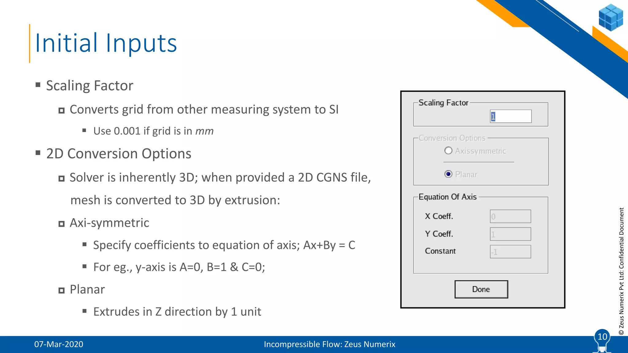 10
©ZeusNumerixPvtLtd:ConfidentialDocument
Initial Inputs
07-Mar-2020 Incompressible Flow: Zeus Numerix
 Scaling Factor
 Converts grid from other measuring system to SI
 Use 0.001 if grid is in mm
 2D Conversion Options
 Solver is inherently 3D; when provided a 2D CGNS file,
mesh is converted to 3D by extrusion:
 Axi-symmetric
 Specify coefficients to equation of axis; Ax+By = C
 For eg., y-axis is A=0, B=1 & C=0;
 Planar
 Extrudes in Z direction by 1 unit
10
 
