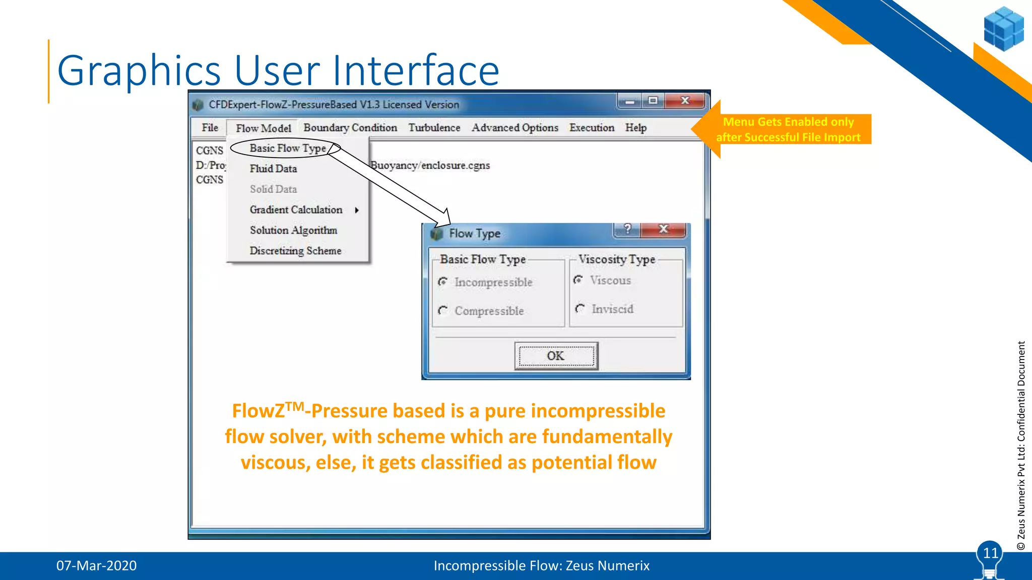 11
©ZeusNumerixPvtLtd:ConfidentialDocument
07-Mar-2020 Incompressible Flow: Zeus Numerix
11
Graphics User Interface
Menu Gets Enabled only
after Successful File Import
FlowZTM-Pressure based is a pure incompressible
flow solver, with scheme which are fundamentally
viscous, else, it gets classified as potential flow
 