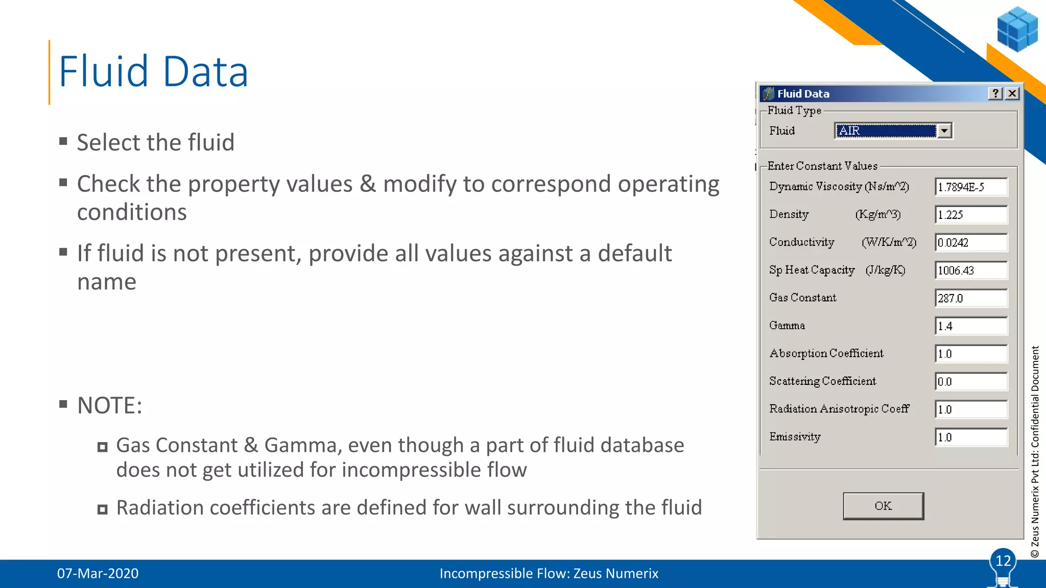 12
©ZeusNumerixPvtLtd:ConfidentialDocument
Fluid Data
07-Mar-2020 Incompressible Flow: Zeus Numerix
 Select the fluid
 Check the property values & modify to correspond operating
conditions
 If fluid is not present, provide all values against a default
name
 NOTE:
 Gas Constant & Gamma, even though a part of fluid database
does not get utilized for incompressible flow
 Radiation coefficients are defined for wall surrounding the fluid
12
 