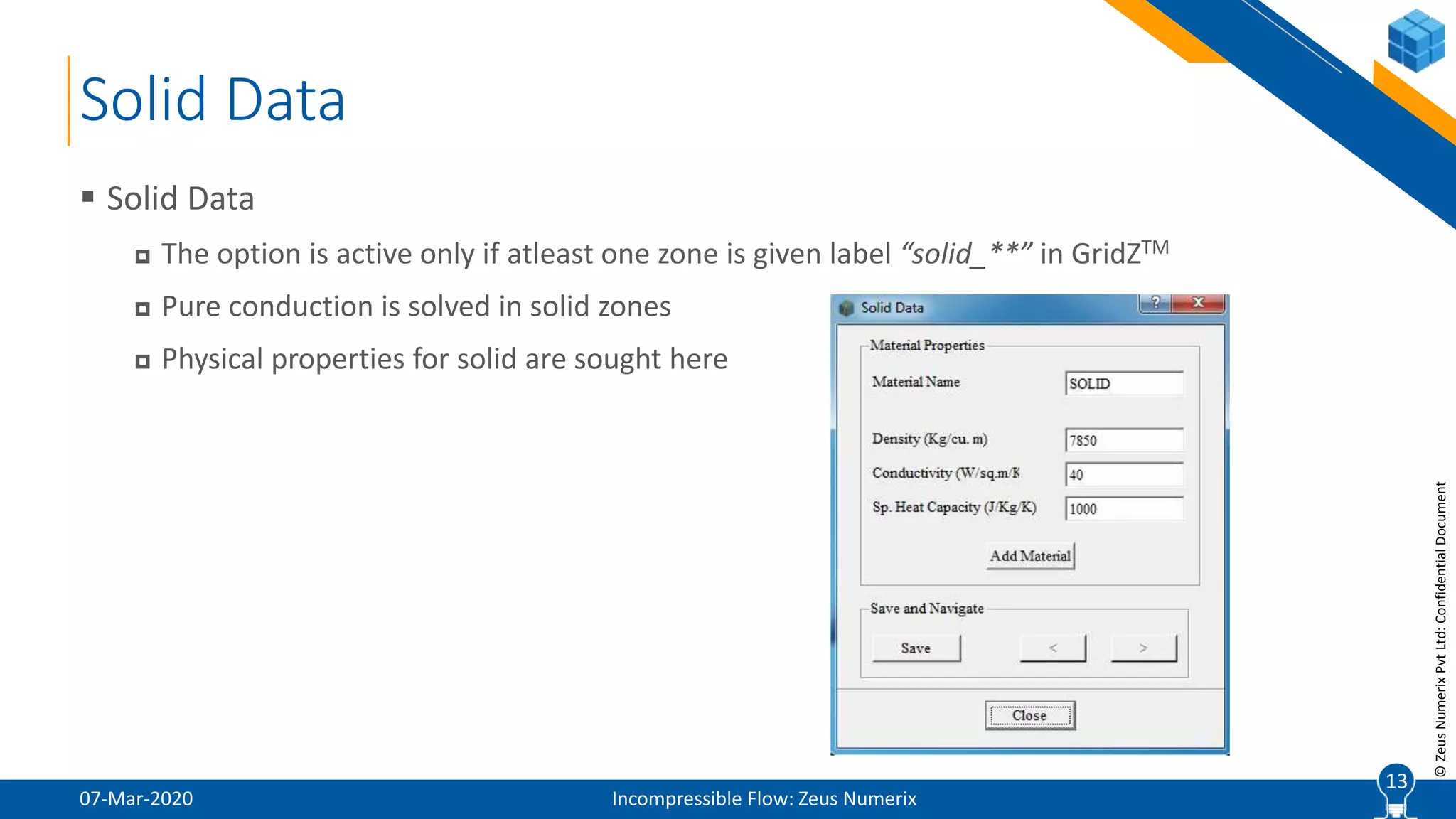 13
©ZeusNumerixPvtLtd:ConfidentialDocument
Solid Data
07-Mar-2020 Incompressible Flow: Zeus Numerix
 Solid Data
 The option is active only if atleast one zone is given label “solid_**” in GridZTM
 Pure conduction is solved in solid zones
 Physical properties for solid are sought here
13
 