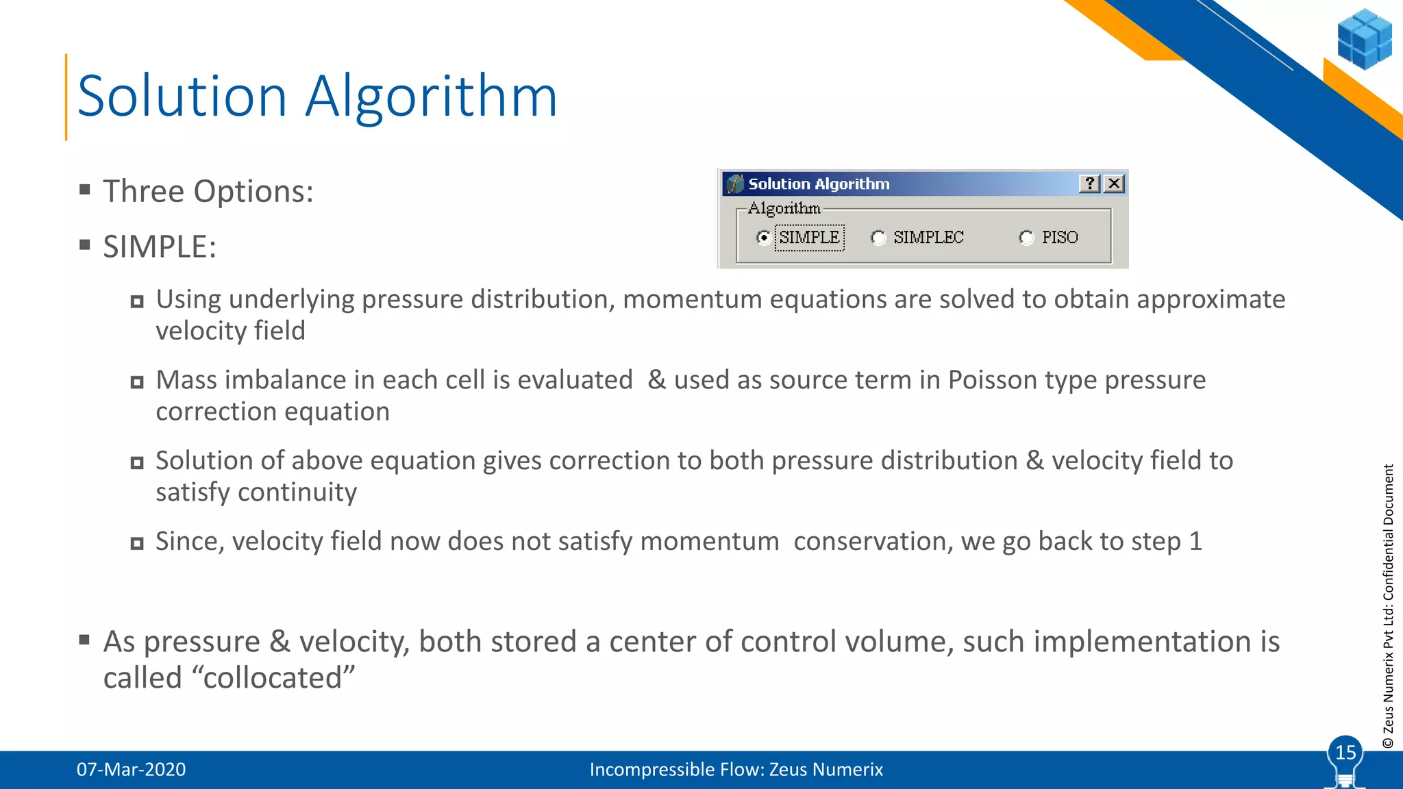 15
©ZeusNumerixPvtLtd:ConfidentialDocument
Solution Algorithm
07-Mar-2020 Incompressible Flow: Zeus Numerix
 Three Options:
 SIMPLE:
 Using underlying pressure distribution, momentum equations are solved to obtain approximate
velocity field
 Mass imbalance in each cell is evaluated & used as source term in Poisson type pressure
correction equation
 Solution of above equation gives correction to both pressure distribution & velocity field to
satisfy continuity
 Since, velocity field now does not satisfy momentum conservation, we go back to step 1
 As pressure & velocity, both stored a center of control volume, such implementation is
called “collocated”
15
 