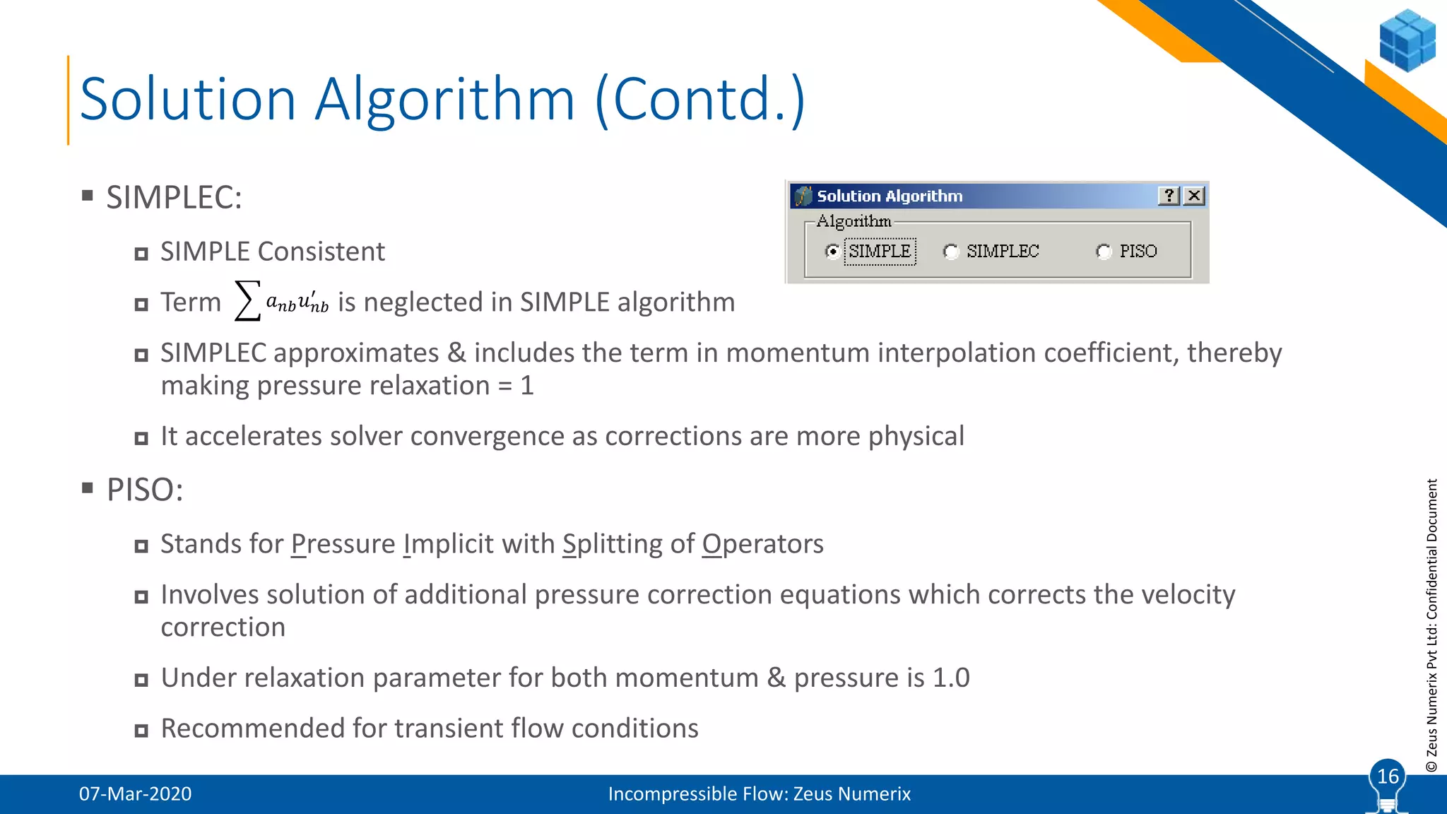 16
©ZeusNumerixPvtLtd:ConfidentialDocument
Solution Algorithm (Contd.)
07-Mar-2020 Incompressible Flow: Zeus Numerix
 SIMPLEC:
 SIMPLE Consistent
 Term is neglected in SIMPLE algorithm
 SIMPLEC approximates & includes the term in momentum interpolation coefficient, thereby
making pressure relaxation = 1
 It accelerates solver convergence as corrections are more physical
 PISO:
 Stands for Pressure Implicit with Splitting of Operators
 Involves solution of additional pressure correction equations which corrects the velocity
correction
 Under relaxation parameter for both momentum & pressure is 1.0
 Recommended for transient flow conditions
16
𝑎 𝑛𝑏 𝑢 𝑛𝑏
′
 