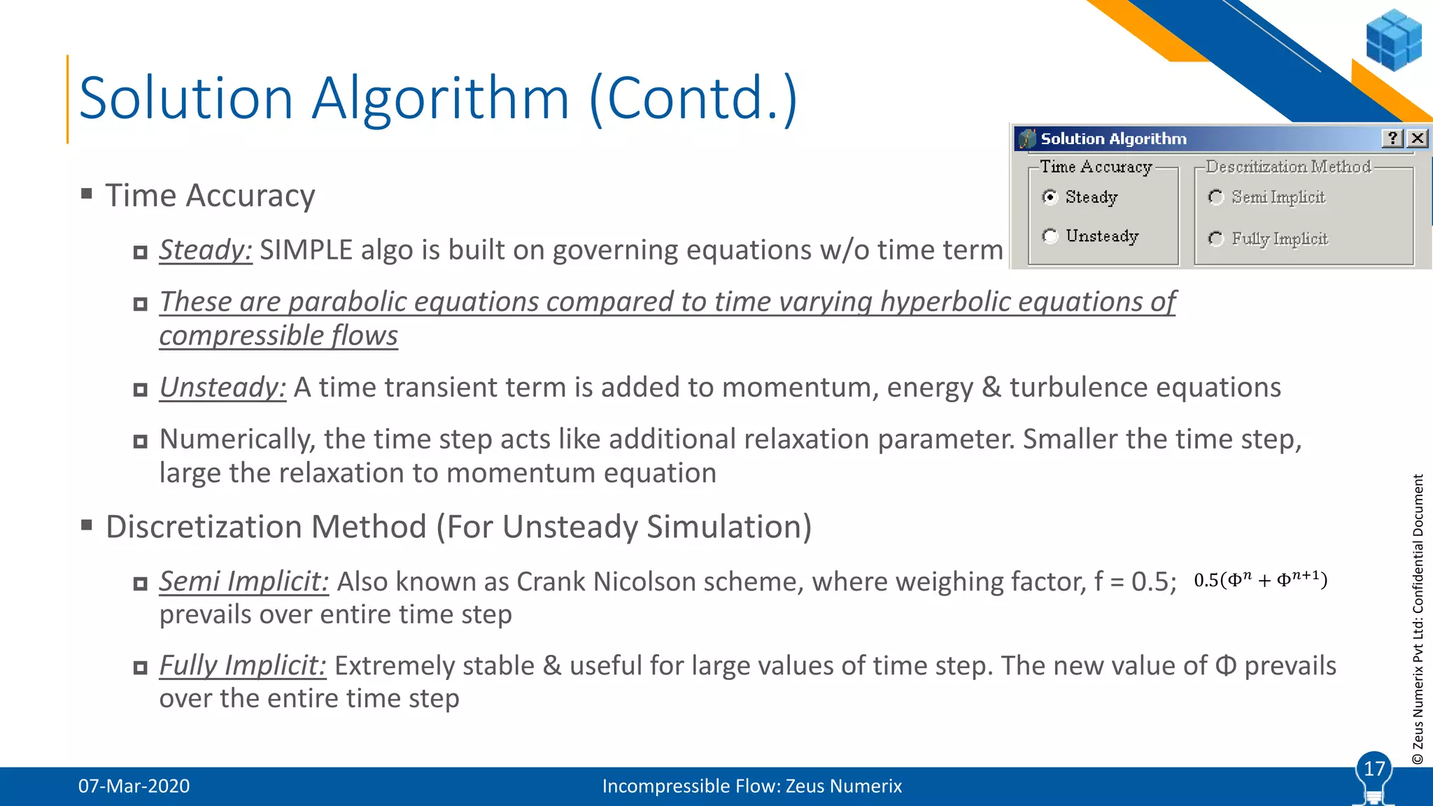 17
©ZeusNumerixPvtLtd:ConfidentialDocument
Solution Algorithm (Contd.)
07-Mar-2020 Incompressible Flow: Zeus Numerix
 Time Accuracy
 Steady: SIMPLE algo is built on governing equations w/o time term
 These are parabolic equations compared to time varying hyperbolic equations of
compressible flows
 Unsteady: A time transient term is added to momentum, energy & turbulence equations
 Numerically, the time step acts like additional relaxation parameter. Smaller the time step,
large the relaxation to momentum equation
 Discretization Method (For Unsteady Simulation)
 Semi Implicit: Also known as Crank Nicolson scheme, where weighing factor, f = 0.5;
prevails over entire time step
 Fully Implicit: Extremely stable & useful for large values of time step. The new value of Φ prevails
over the entire time step
17
0.5 Φ 𝑛
+ Φ 𝑛+1
 