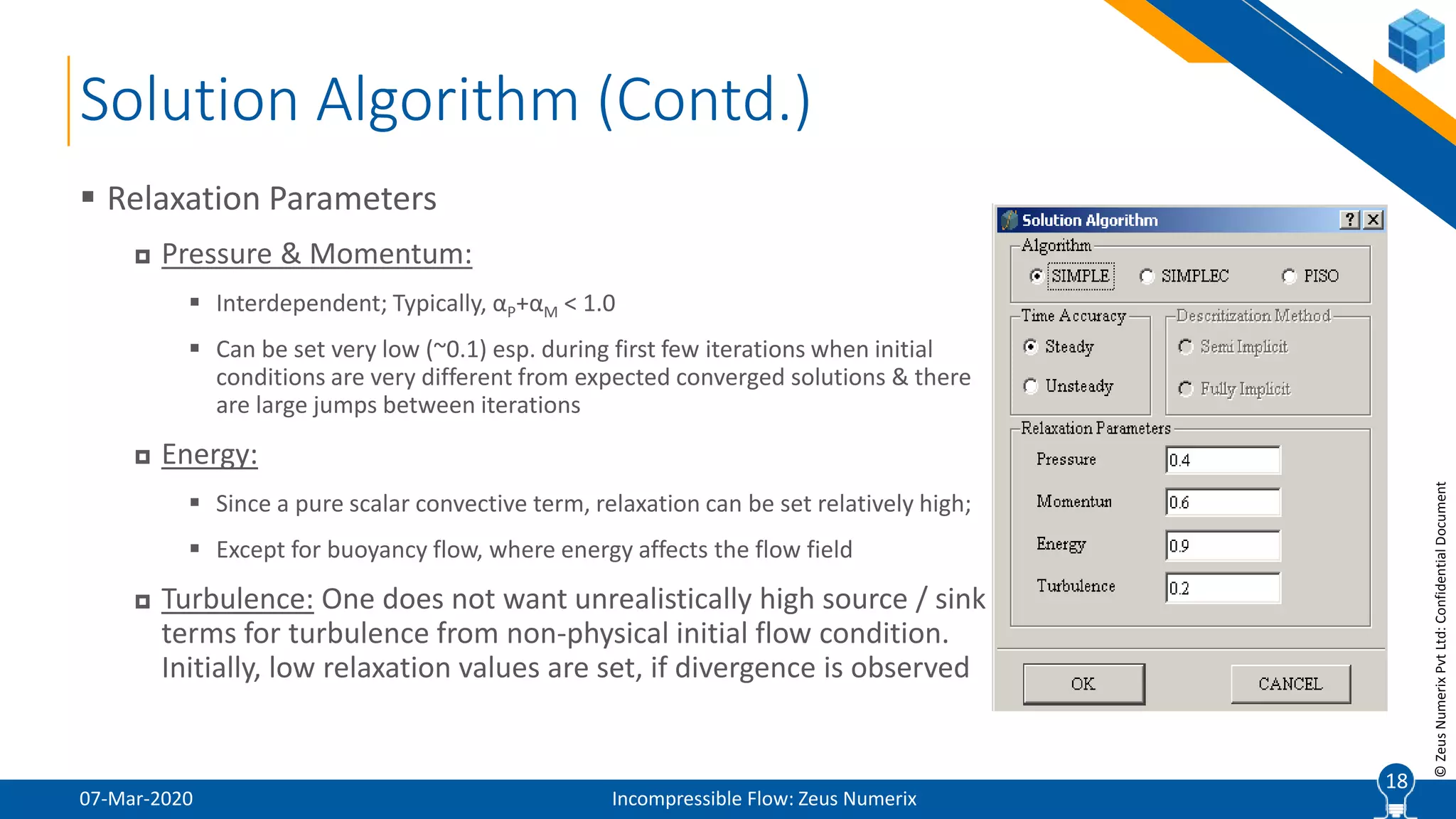 18
©ZeusNumerixPvtLtd:ConfidentialDocument
Solution Algorithm (Contd.)
07-Mar-2020 Incompressible Flow: Zeus Numerix
 Relaxation Parameters
 Pressure & Momentum:
 Interdependent; Typically, αP+αM < 1.0
 Can be set very low (~0.1) esp. during first few iterations when initial
conditions are very different from expected converged solutions & there
are large jumps between iterations
 Energy:
 Since a pure scalar convective term, relaxation can be set relatively high;
 Except for buoyancy flow, where energy affects the flow field
 Turbulence: One does not want unrealistically high source / sink
terms for turbulence from non-physical initial flow condition.
Initially, low relaxation values are set, if divergence is observed
18
 