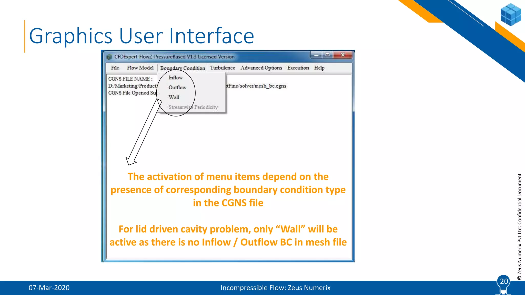 20
©ZeusNumerixPvtLtd:ConfidentialDocument
07-Mar-2020 Incompressible Flow: Zeus Numerix
20
Graphics User Interface
The activation of menu items depend on the
presence of corresponding boundary condition type
in the CGNS file
For lid driven cavity problem, only “Wall” will be
active as there is no Inflow / Outflow BC in mesh file
 