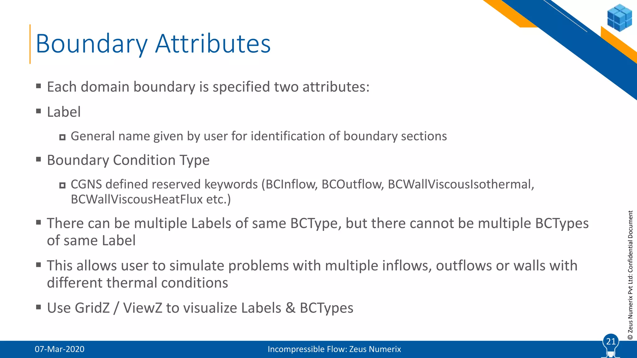 21
©ZeusNumerixPvtLtd:ConfidentialDocument
Boundary Attributes
07-Mar-2020 Incompressible Flow: Zeus Numerix
 Each domain boundary is specified two attributes:
 Label
 General name given by user for identification of boundary sections
 Boundary Condition Type
 CGNS defined reserved keywords (BCInflow, BCOutflow, BCWallViscousIsothermal,
BCWallViscousHeatFlux etc.)
 There can be multiple Labels of same BCType, but there cannot be multiple BCTypes
of same Label
 This allows user to simulate problems with multiple inflows, outflows or walls with
different thermal conditions
 Use GridZ / ViewZ to visualize Labels & BCTypes
21
 