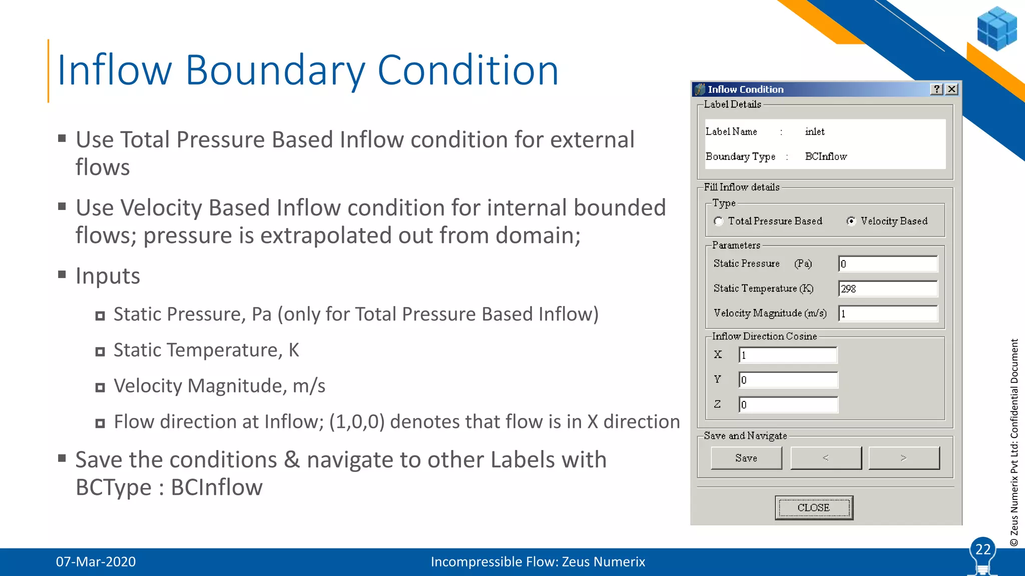 22
©ZeusNumerixPvtLtd:ConfidentialDocument
Inflow Boundary Condition
07-Mar-2020 Incompressible Flow: Zeus Numerix
 Use Total Pressure Based Inflow condition for external
flows
 Use Velocity Based Inflow condition for internal bounded
flows; pressure is extrapolated out from domain;
 Inputs
 Static Pressure, Pa (only for Total Pressure Based Inflow)
 Static Temperature, K
 Velocity Magnitude, m/s
 Flow direction at Inflow; (1,0,0) denotes that flow is in X direction
 Save the conditions & navigate to other Labels with
BCType : BCInflow
22
 