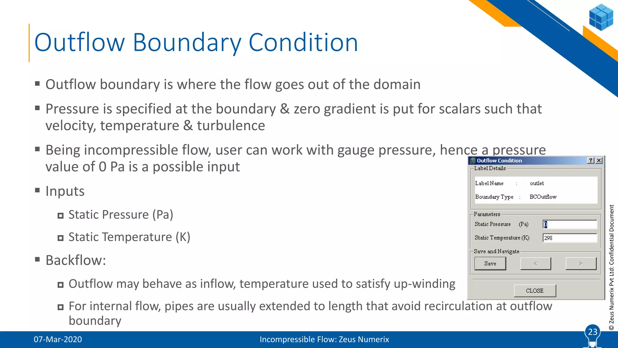 23
©ZeusNumerixPvtLtd:ConfidentialDocument
Outflow Boundary Condition
07-Mar-2020 Incompressible Flow: Zeus Numerix
 Outflow boundary is where the flow goes out of the domain
 Pressure is specified at the boundary & zero gradient is put for scalars such that
velocity, temperature & turbulence
 Being incompressible flow, user can work with gauge pressure, hence a pressure
value of 0 Pa is a possible input
 Inputs
 Static Pressure (Pa)
 Static Temperature (K)
 Backflow:
 Outflow may behave as inflow, temperature used to satisfy up-winding
 For internal flow, pipes are usually extended to length that avoid recirculation at outflow
boundary
23
 