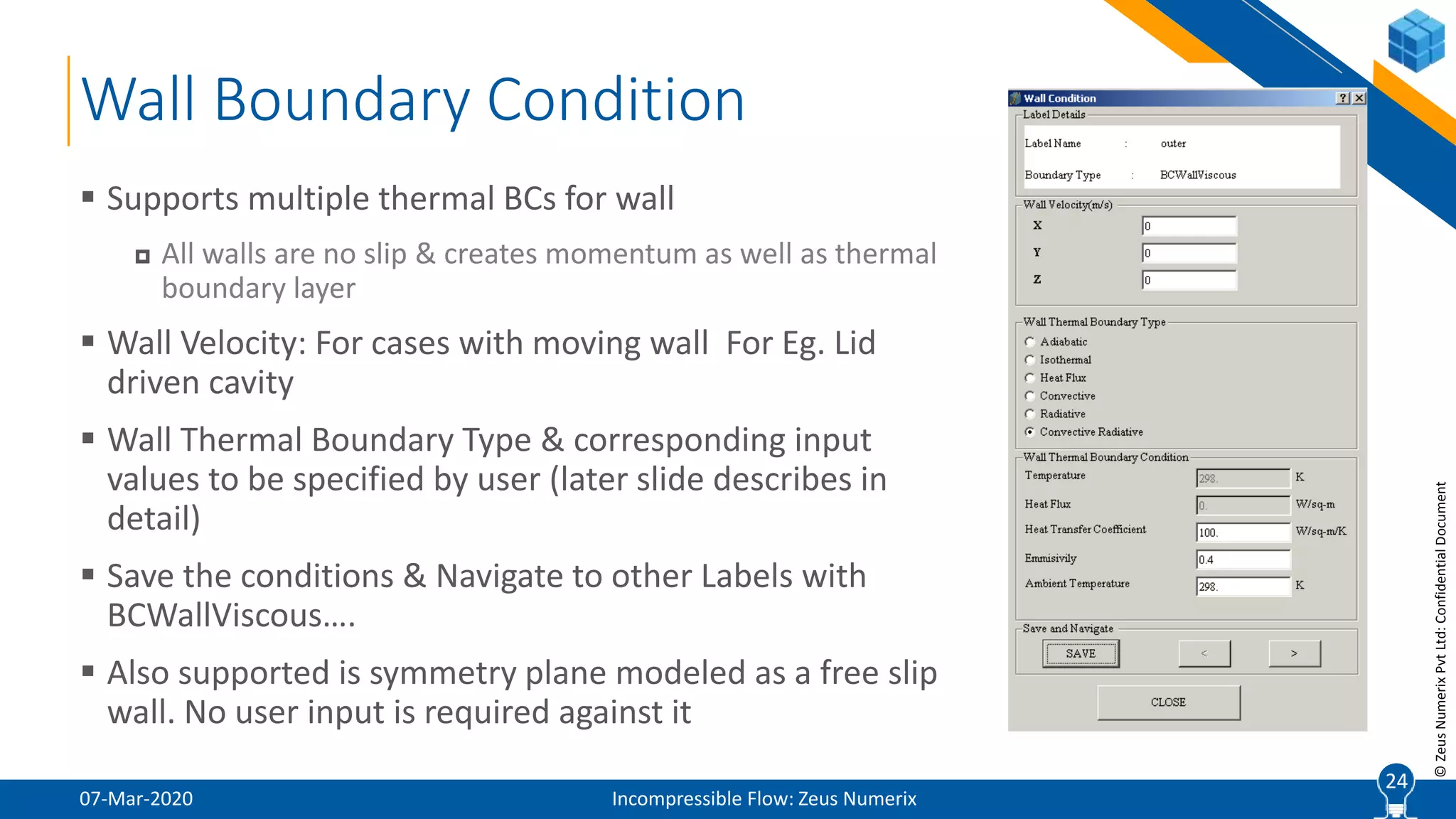 24
©ZeusNumerixPvtLtd:ConfidentialDocument
Wall Boundary Condition
07-Mar-2020 Incompressible Flow: Zeus Numerix
 Supports multiple thermal BCs for wall
 All walls are no slip & creates momentum as well as thermal
boundary layer
 Wall Velocity: For cases with moving wall For Eg. Lid
driven cavity
 Wall Thermal Boundary Type & corresponding input
values to be specified by user (later slide describes in
detail)
 Save the conditions & Navigate to other Labels with
BCWallViscous….
 Also supported is symmetry plane modeled as a free slip
wall. No user input is required against it
24
 
