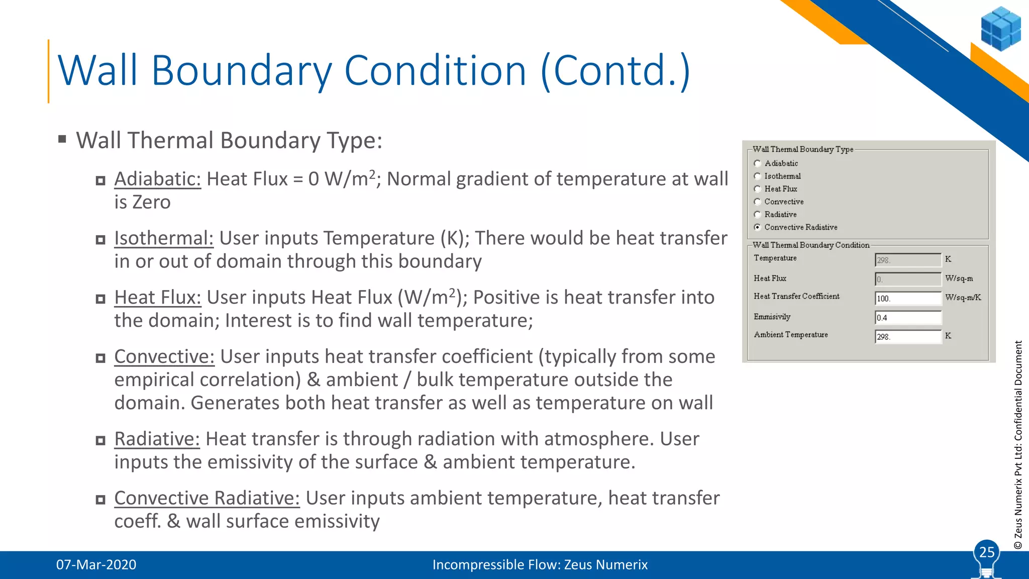 25
©ZeusNumerixPvtLtd:ConfidentialDocument
Wall Boundary Condition (Contd.)
07-Mar-2020 Incompressible Flow: Zeus Numerix
 Wall Thermal Boundary Type:
 Adiabatic: Heat Flux = 0 W/m2; Normal gradient of temperature at wall
is Zero
 Isothermal: User inputs Temperature (K); There would be heat transfer
in or out of domain through this boundary
 Heat Flux: User inputs Heat Flux (W/m2); Positive is heat transfer into
the domain; Interest is to find wall temperature;
 Convective: User inputs heat transfer coefficient (typically from some
empirical correlation) & ambient / bulk temperature outside the
domain. Generates both heat transfer as well as temperature on wall
 Radiative: Heat transfer is through radiation with atmosphere. User
inputs the emissivity of the surface & ambient temperature.
 Convective Radiative: User inputs ambient temperature, heat transfer
coeff. & wall surface emissivity
25
 