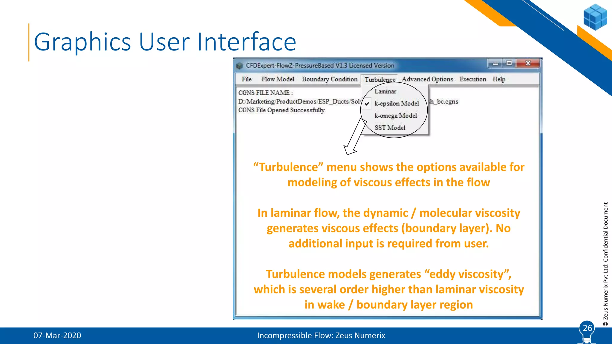 26
©ZeusNumerixPvtLtd:ConfidentialDocument
07-Mar-2020 Incompressible Flow: Zeus Numerix
26
Graphics User Interface
“Turbulence” menu shows the options available for
modeling of viscous effects in the flow
In laminar flow, the dynamic / molecular viscosity
generates viscous effects (boundary layer). No
additional input is required from user.
Turbulence models generates “eddy viscosity”,
which is several order higher than laminar viscosity
in wake / boundary layer region
 