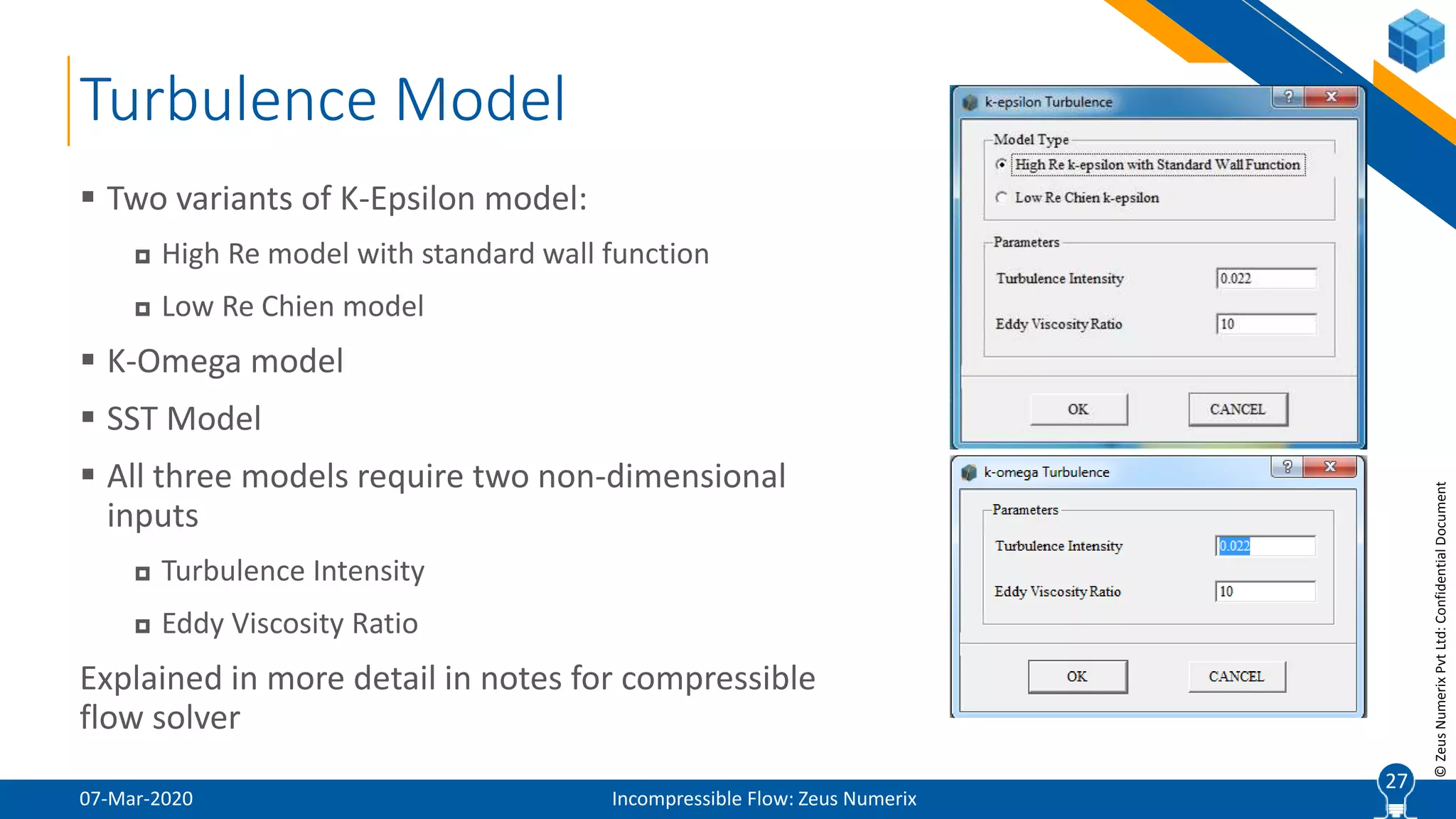 27
©ZeusNumerixPvtLtd:ConfidentialDocument
Turbulence Model
07-Mar-2020 Incompressible Flow: Zeus Numerix
 Two variants of K-Epsilon model:
 High Re model with standard wall function
 Low Re Chien model
 K-Omega model
 SST Model
 All three models require two non-dimensional
inputs
 Turbulence Intensity
 Eddy Viscosity Ratio
Explained in more detail in notes for compressible
flow solver
27
 