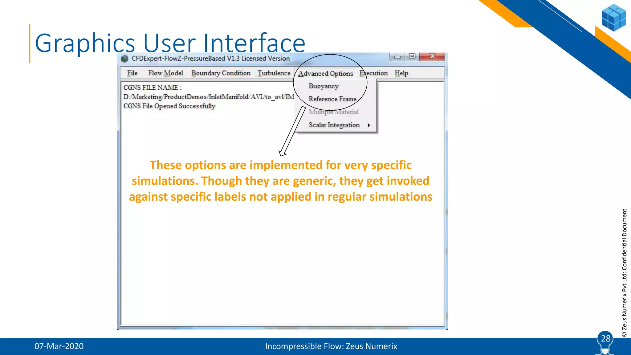 28
©ZeusNumerixPvtLtd:ConfidentialDocument
07-Mar-2020 Incompressible Flow: Zeus Numerix
28
Graphics User Interface
These options are implemented for very specific
simulations. Though they are generic, they get invoked
against specific labels not applied in regular simulations
 