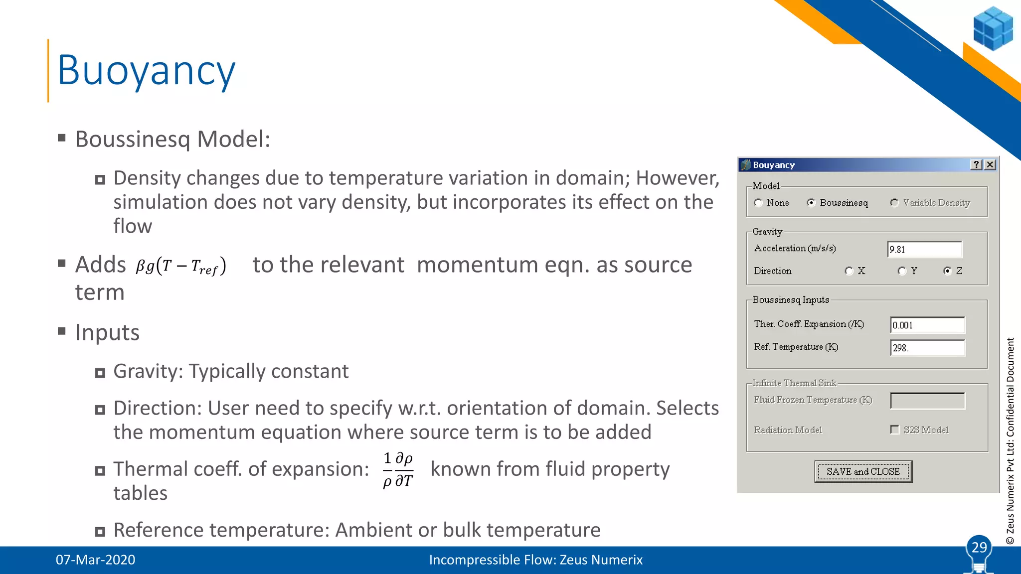 29
©ZeusNumerixPvtLtd:ConfidentialDocument
Buoyancy
07-Mar-2020 Incompressible Flow: Zeus Numerix
 Boussinesq Model:
 Density changes due to temperature variation in domain; However,
simulation does not vary density, but incorporates its effect on the
flow
 Adds to the relevant momentum eqn. as source
term
 Inputs
 Gravity: Typically constant
 Direction: User need to specify w.r.t. orientation of domain. Selects
the momentum equation where source term is to be added
 Thermal coeff. of expansion: known from fluid property
tables
 Reference temperature: Ambient or bulk temperature
29
𝛽𝑔 𝑇 − 𝑇𝑟𝑒𝑓
1
𝜌
𝜕𝜌
𝜕𝑇
 