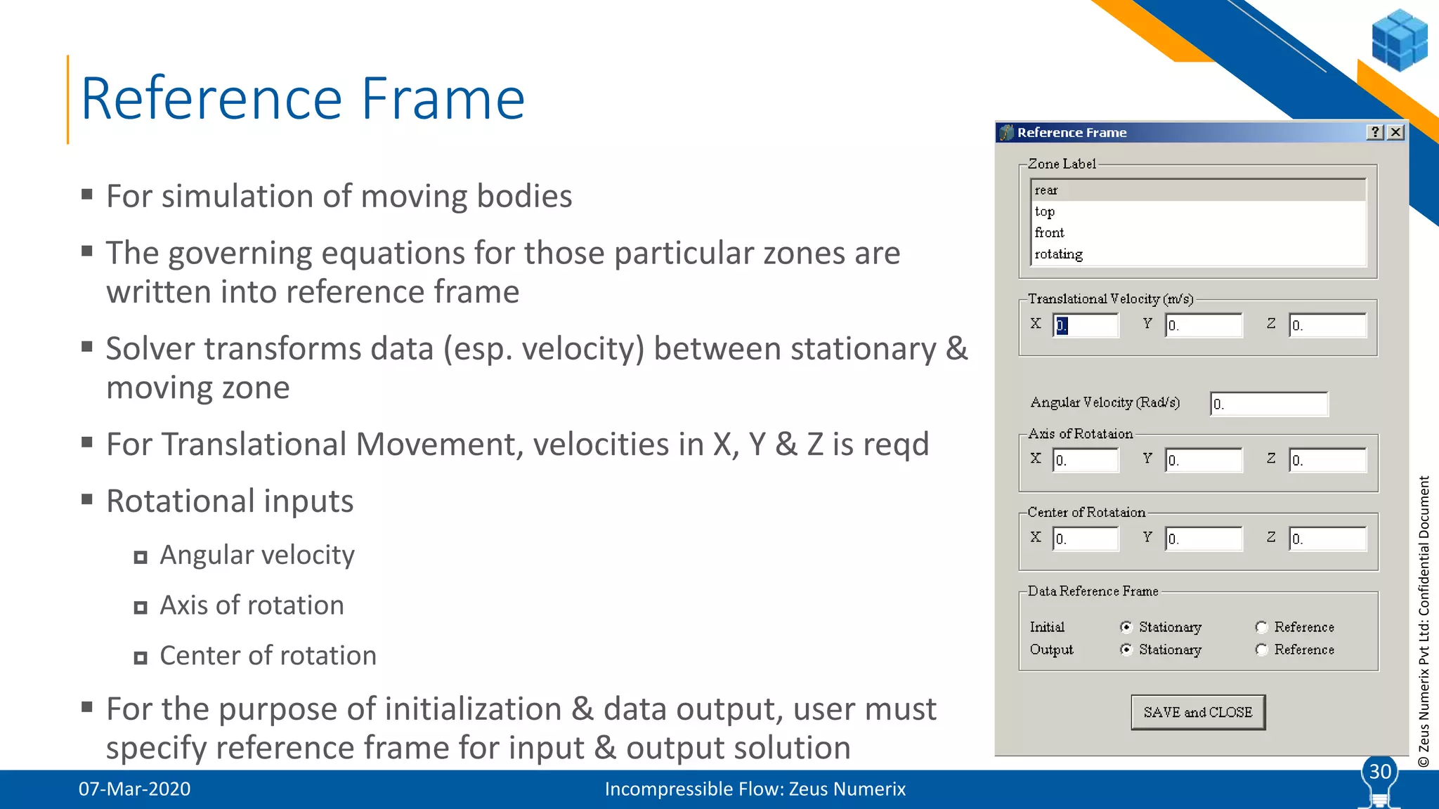 30
©ZeusNumerixPvtLtd:ConfidentialDocument
Reference Frame
07-Mar-2020 Incompressible Flow: Zeus Numerix
 For simulation of moving bodies
 The governing equations for those particular zones are
written into reference frame
 Solver transforms data (esp. velocity) between stationary &
moving zone
 For Translational Movement, velocities in X, Y & Z is reqd
 Rotational inputs
 Angular velocity
 Axis of rotation
 Center of rotation
 For the purpose of initialization & data output, user must
specify reference frame for input & output solution
30
 