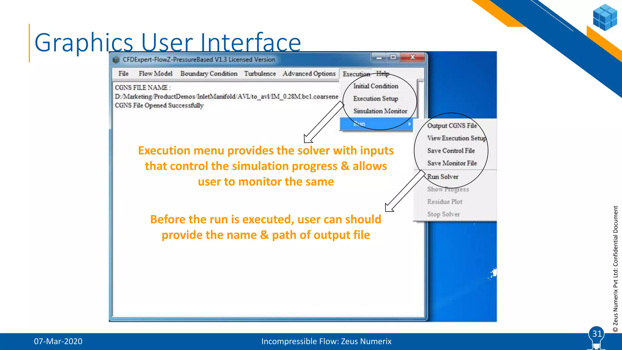31
©ZeusNumerixPvtLtd:ConfidentialDocument
07-Mar-2020 Incompressible Flow: Zeus Numerix
31
Graphics User Interface
Execution menu provides the solver with inputs
that control the simulation progress & allows
user to monitor the same
Before the run is executed, user can should
provide the name & path of output file
 