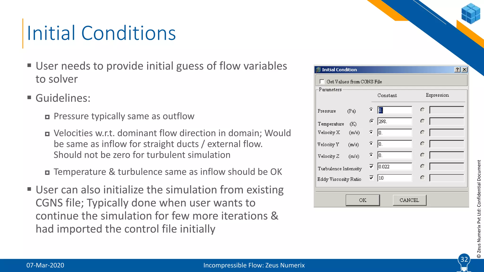 32
©ZeusNumerixPvtLtd:ConfidentialDocument
Initial Conditions
07-Mar-2020 Incompressible Flow: Zeus Numerix
 User needs to provide initial guess of flow variables
to solver
 Guidelines:
 Pressure typically same as outflow
 Velocities w.r.t. dominant flow direction in domain; Would
be same as inflow for straight ducts / external flow.
Should not be zero for turbulent simulation
 Temperature & turbulence same as inflow should be OK
 User can also initialize the simulation from existing
CGNS file; Typically done when user wants to
continue the simulation for few more iterations &
had imported the control file initially
32
 