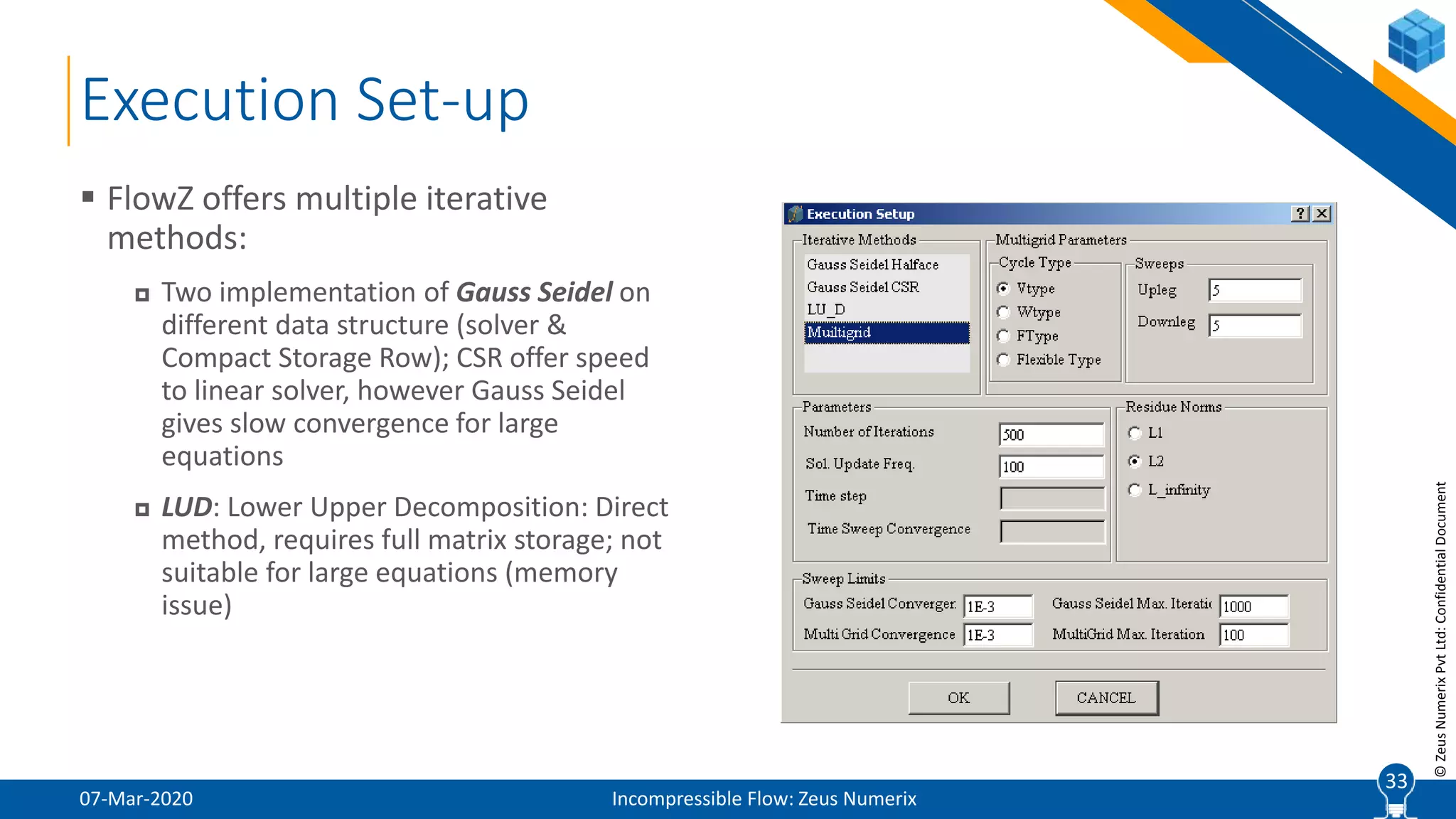 33
©ZeusNumerixPvtLtd:ConfidentialDocument
Execution Set-up
07-Mar-2020 Incompressible Flow: Zeus Numerix
 FlowZ offers multiple iterative
methods:
 Two implementation of Gauss Seidel on
different data structure (solver &
Compact Storage Row); CSR offer speed
to linear solver, however Gauss Seidel
gives slow convergence for large
equations
 LUD: Lower Upper Decomposition: Direct
method, requires full matrix storage; not
suitable for large equations (memory
issue)
33
 