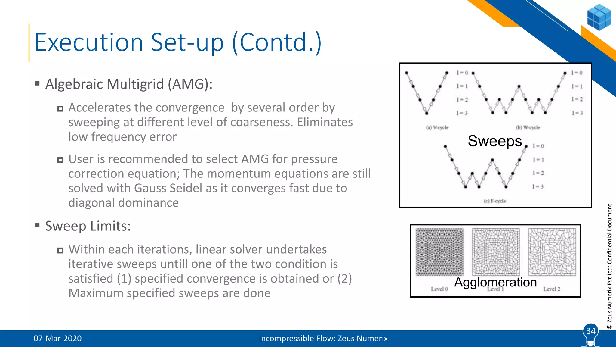 34
©ZeusNumerixPvtLtd:ConfidentialDocument
Execution Set-up (Contd.)
07-Mar-2020 Incompressible Flow: Zeus Numerix
 Algebraic Multigrid (AMG):
 Accelerates the convergence by several order by
sweeping at different level of coarseness. Eliminates
low frequency error
 User is recommended to select AMG for pressure
correction equation; The momentum equations are still
solved with Gauss Seidel as it converges fast due to
diagonal dominance
 Sweep Limits:
 Within each iterations, linear solver undertakes
iterative sweeps untill one of the two condition is
satisfied (1) specified convergence is obtained or (2)
Maximum specified sweeps are done
34
Agglomeration
Sweeps
 