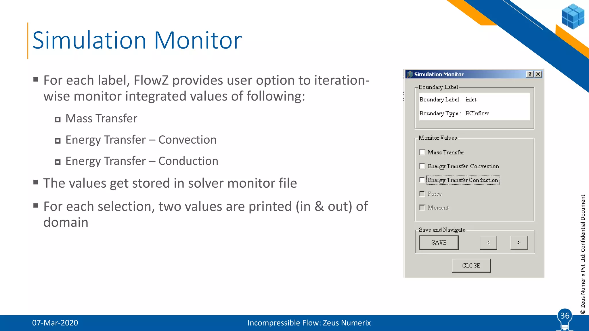 36
©ZeusNumerixPvtLtd:ConfidentialDocument
Simulation Monitor
07-Mar-2020 Incompressible Flow: Zeus Numerix
 For each label, FlowZ provides user option to iteration-
wise monitor integrated values of following:
 Mass Transfer
 Energy Transfer – Convection
 Energy Transfer – Conduction
 The values get stored in solver monitor file
 For each selection, two values are printed (in & out) of
domain
36
 