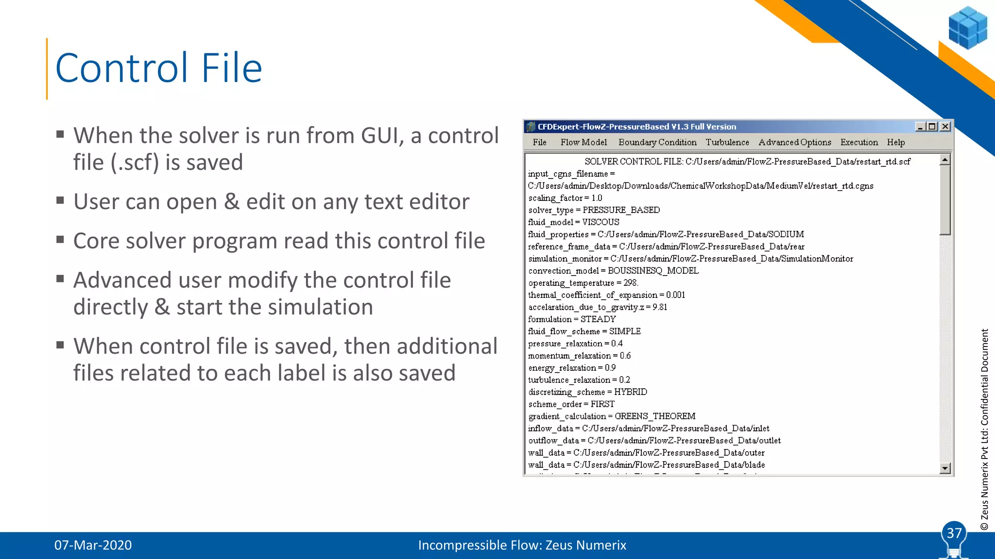 37
©ZeusNumerixPvtLtd:ConfidentialDocument
Control File
07-Mar-2020 Incompressible Flow: Zeus Numerix
 When the solver is run from GUI, a control
file (.scf) is saved
 User can open & edit on any text editor
 Core solver program read this control file
 Advanced user modify the control file
directly & start the simulation
 When control file is saved, then additional
files related to each label is also saved
37
 