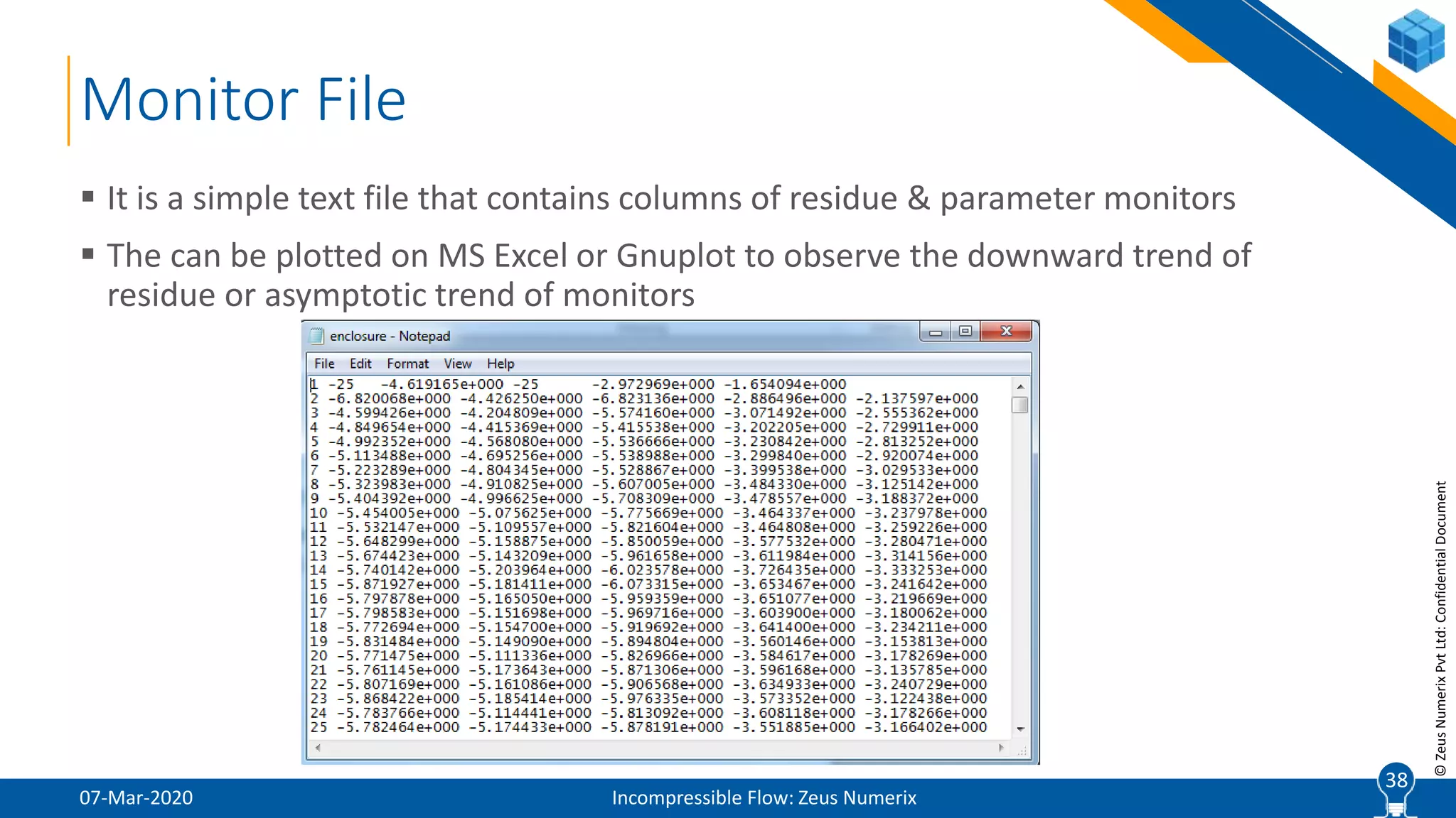 38
©ZeusNumerixPvtLtd:ConfidentialDocument
Monitor File
07-Mar-2020 Incompressible Flow: Zeus Numerix
 It is a simple text file that contains columns of residue & parameter monitors
 The can be plotted on MS Excel or Gnuplot to observe the downward trend of
residue or asymptotic trend of monitors
38
 