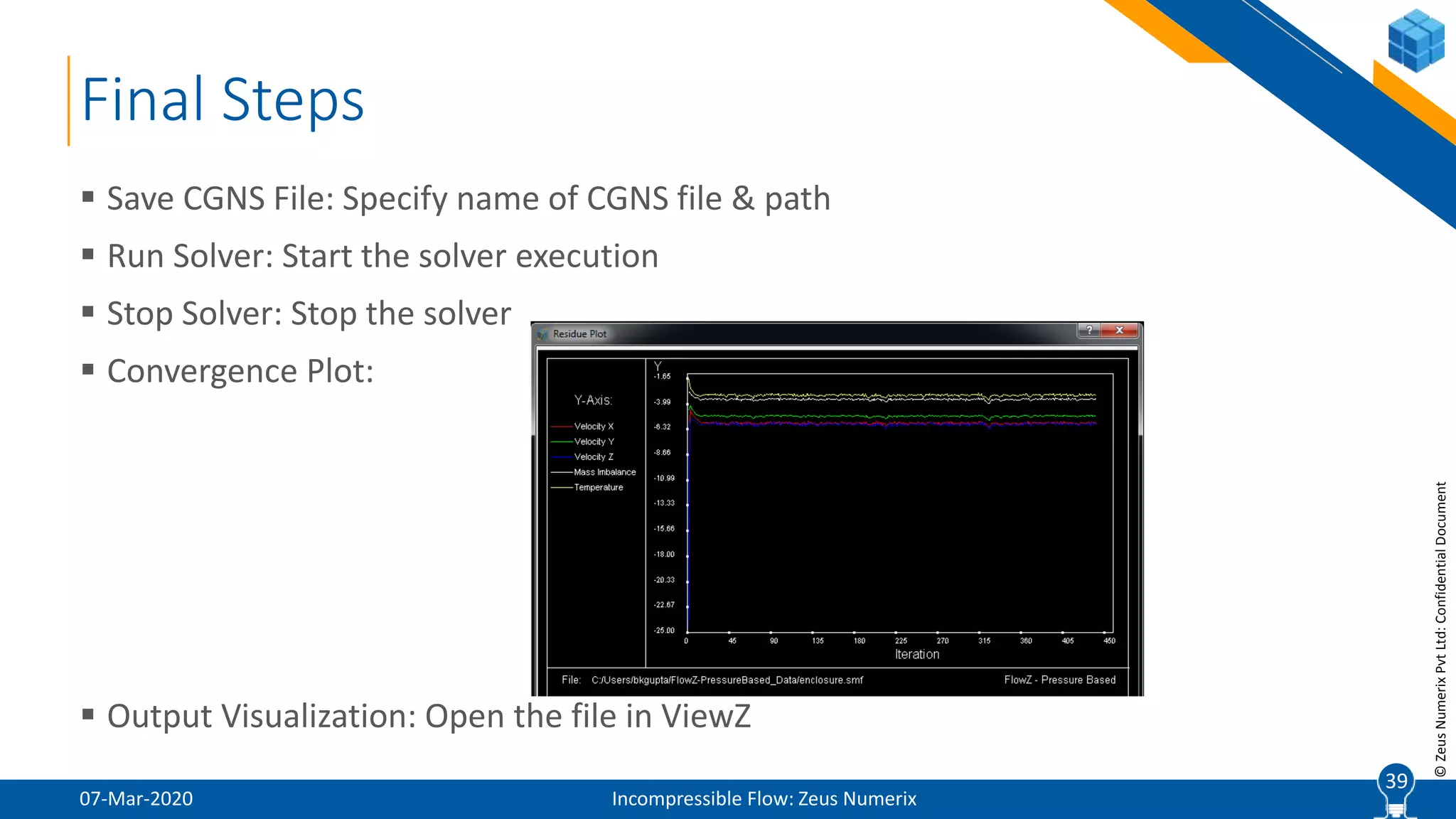 39
©ZeusNumerixPvtLtd:ConfidentialDocument
Final Steps
07-Mar-2020 Incompressible Flow: Zeus Numerix
 Save CGNS File: Specify name of CGNS file & path
 Run Solver: Start the solver execution
 Stop Solver: Stop the solver
 Convergence Plot:
 Output Visualization: Open the file in ViewZ
39
 