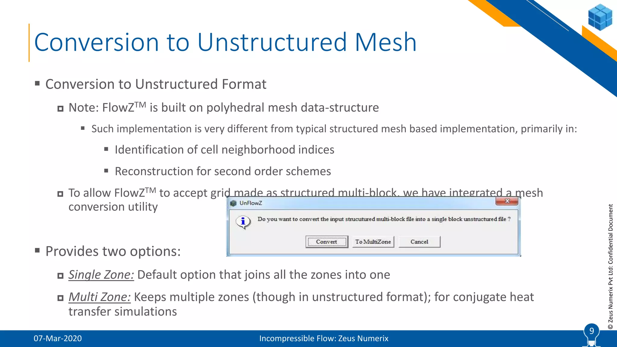 9
©ZeusNumerixPvtLtd:ConfidentialDocument
Conversion to Unstructured Mesh
07-Mar-2020 Incompressible Flow: Zeus Numerix
 Conversion to Unstructured Format
 Note: FlowZTM is built on polyhedral mesh data-structure
 Such implementation is very different from typical structured mesh based implementation, primarily in:
 Identification of cell neighborhood indices
 Reconstruction for second order schemes
 To allow FlowZTM to accept grid made as structured multi-block, we have integrated a mesh
conversion utility
 Provides two options:
 Single Zone: Default option that joins all the zones into one
 Multi Zone: Keeps multiple zones (though in unstructured format); for conjugate heat
transfer simulations
9
 