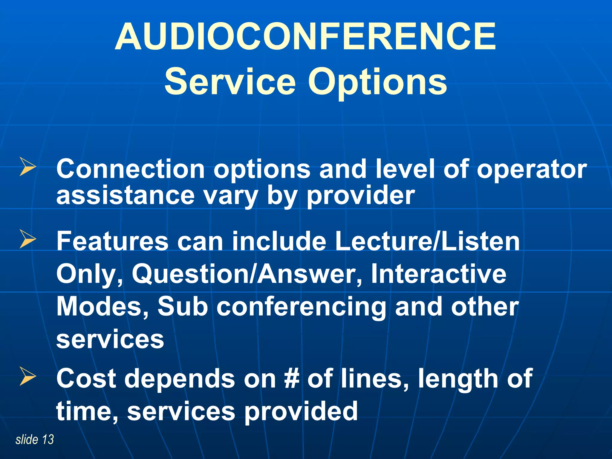 Connection options and level of operator assistance vary by provider Features can include Lecture/Listen Only, Question/Answer, Interactive Modes, Sub conferencing and other services Cost depends on # of lines, length of time, services provided AUDIOCONFERENCE Service Options 