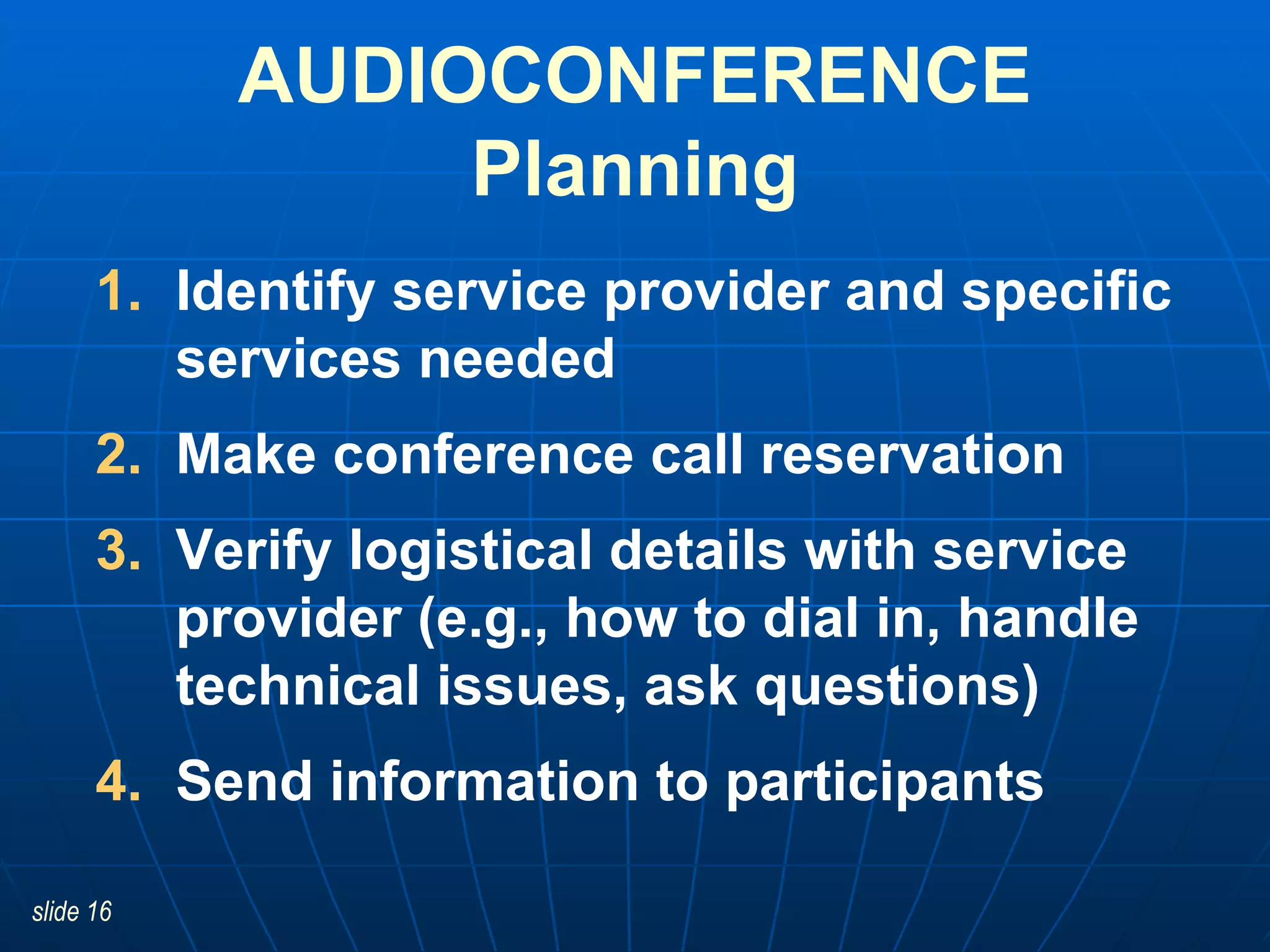 Identify service provider and specific services needed Make conference call reservation  Verify logistical details with service provider (e.g., how to dial in, handle technical issues, ask questions) Send information to participants AUDIOCONFERENCE Planning 