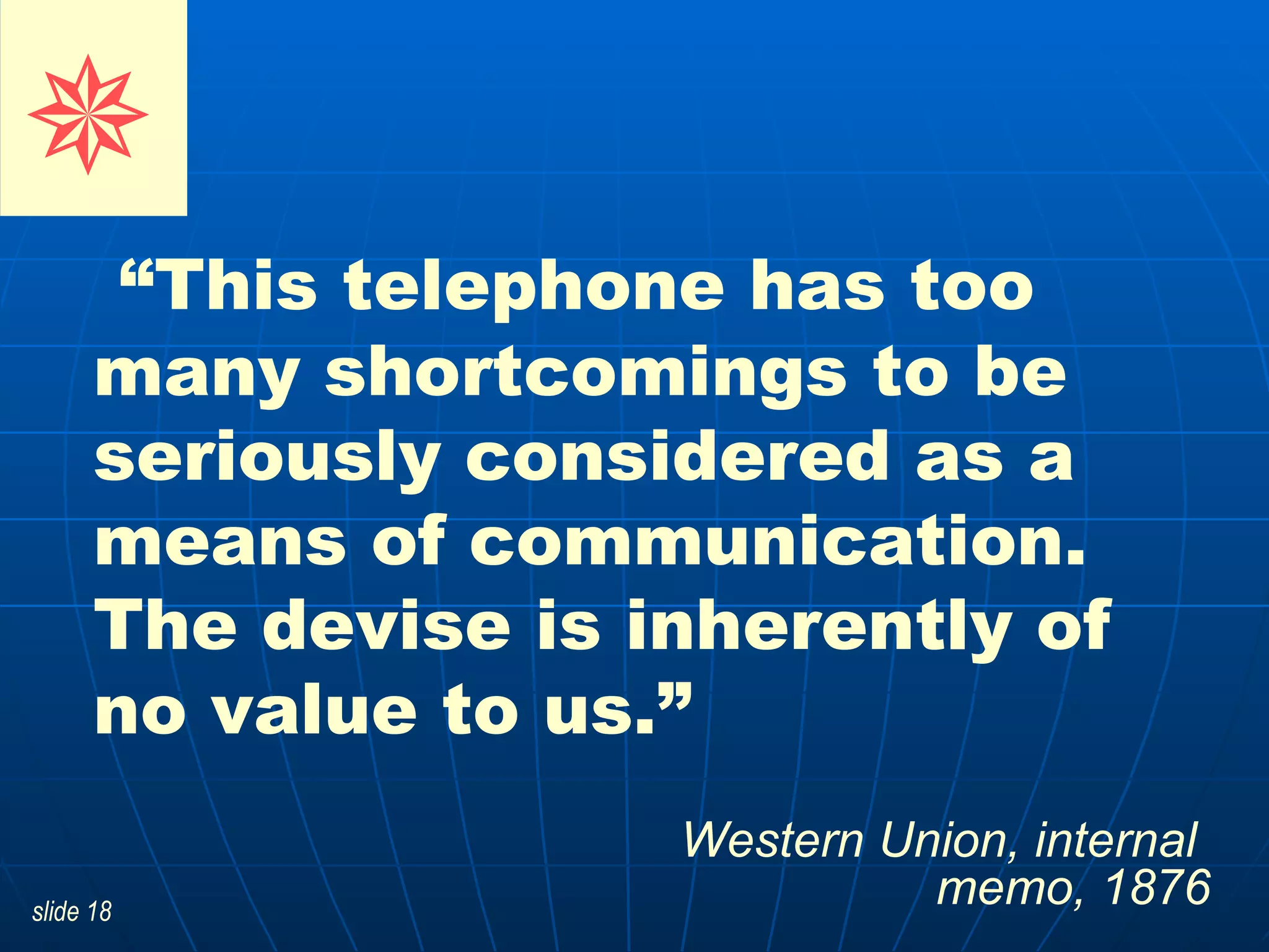 “ This telephone has too many shortcomings to be seriously considered as a means of communication. The devise is inherently of no value to us.”  Western Union, internal  memo, 1876    
