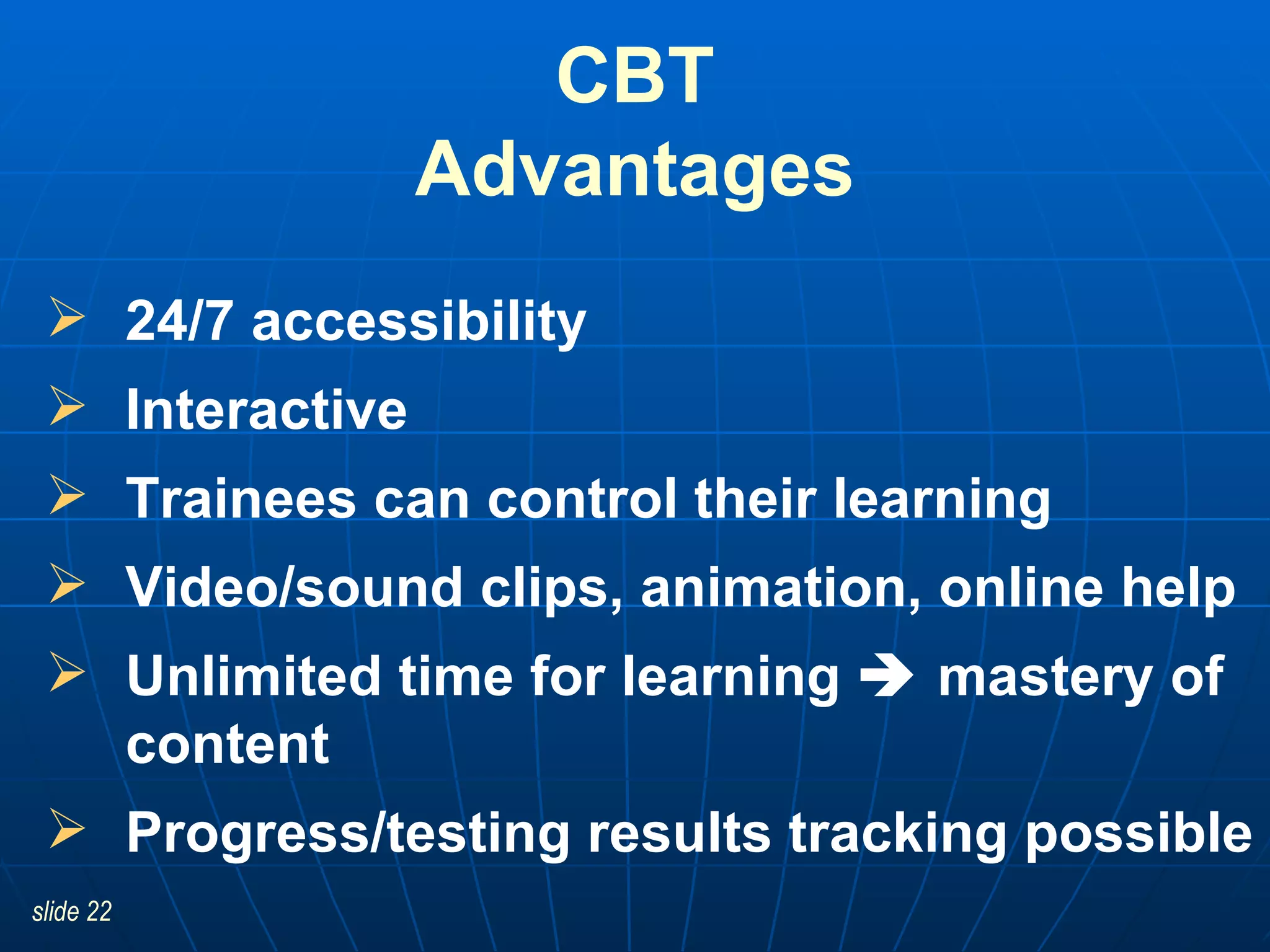 CBT Advantages 24/7 accessibility Interactive Trainees can control their learning Video/sound clips, animation, online help Unlimited time for learning    mastery of content Progress/testing results tracking possible  