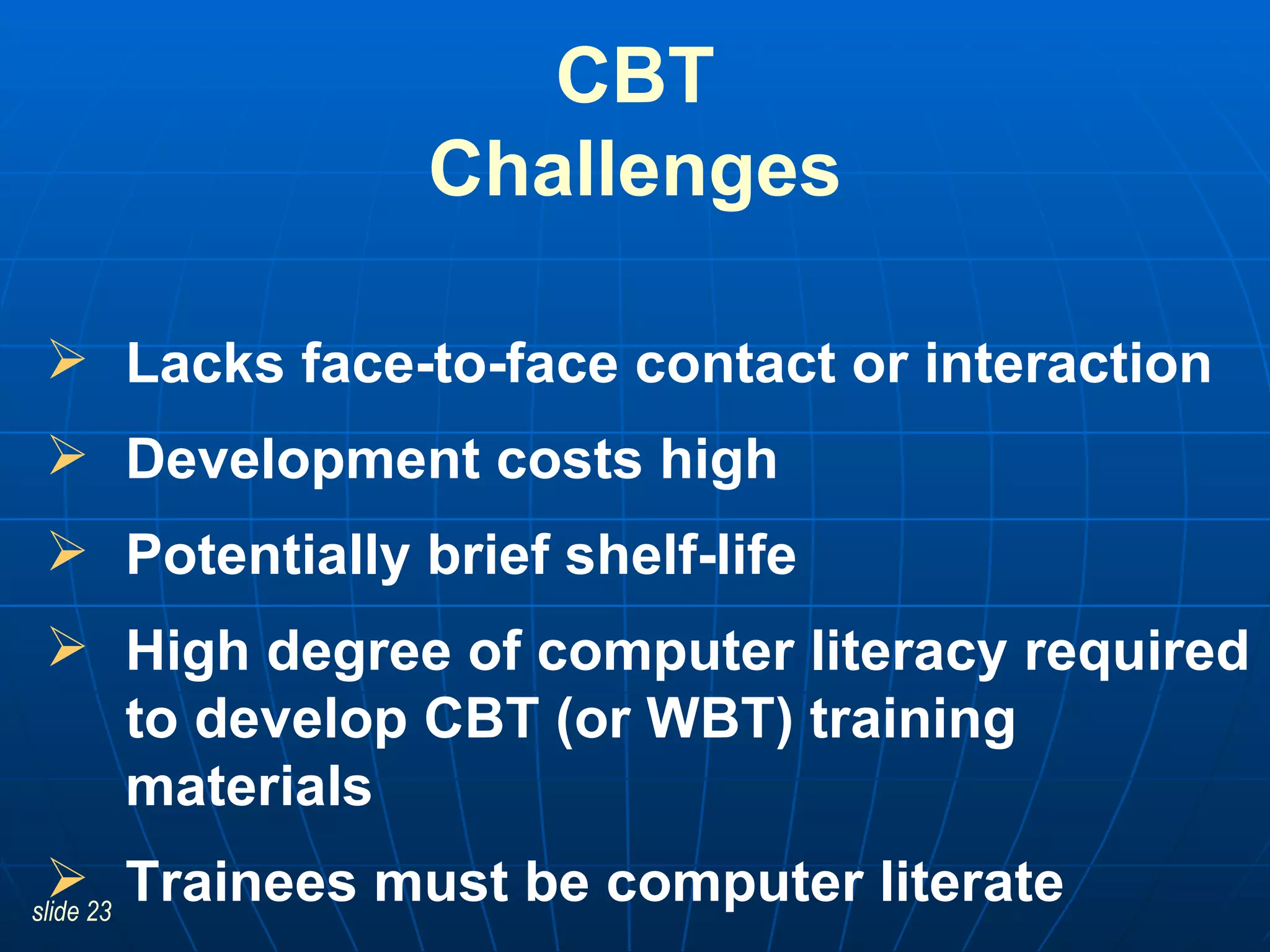CBT Challenges Lacks face-to-face contact or interaction Development costs high Potentially brief shelf-life High degree of computer literacy required to develop CBT (or WBT) training materials   Trainees must be computer literate 